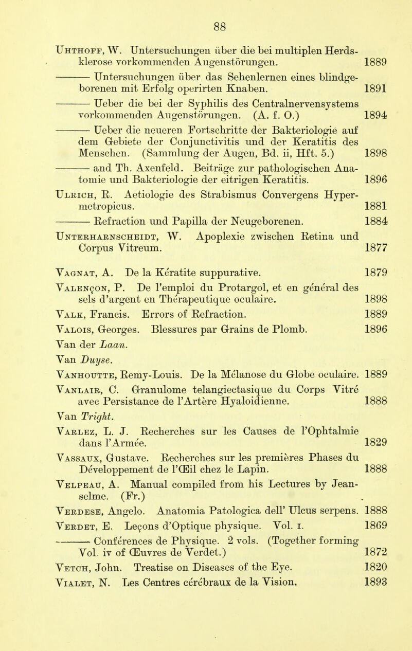 Uhthoff, W. Untersuchungen iiber die bei multiplen Herds- klerose vorkommenden Augenstorungen. 1889 Untersuchungen iiber das Sehenlernen eines blindge- borenen mit Erfolg operirten Knaben. 1891 Ueber die bei der Syphilis des Centralnervensystems vorkommenden Augenstorungen. (A. f. O.) 1894 Ueber die neueren Fortschritte der Bakteriologie auf dem Gebiete der Conjunctivitis und der Keratitis des Menschen. (Sammlung der Augen, Bd. ii, Hft. 5.) 1898 and Th. Axenfeld. Beitrage zur pathologischen Ana- tomie und Bakteriologie der eitrigen Keratitis. 1896 Ulrich, R. Aetiologie des Strabismus Convergens Hyper- me tropicus. 1881 Refraction und Papilla der Neugeborenen. 1884 Unterharnscheidt, W. Apoplexie zwischen Retina und Corpus Vitreum. 1877 Vag-nat, A. De la Keratite suppurative. 1879 Valencon, P. De l'emploi du Protargol, et en general des sels d'argent en Therapeutique oculaire. 1898 Valk, Francis. Errors of Refraction. 1889 Valois, G-eorges. Blessures par Grains de Plomb. 1896 Van der Laan. Van Duyse. Vanhoutte, Remy-Louis. De la Melanose du Globe oculaire. 1889 Vanlair, C. Granulome telangiectasique du Corps Vitre avec Persistance de l'Artere Hyaloidienne. 1888 Van Tright. Varlez, L. J. Recherches sur les Causes de l'Ophtalmie dans TArmee. 1829 Vassatjx, Gustave. Recberches sur les premieres Phases du Developpement de PGDil chez le Lapin. 1888 Velpeau, A. Manual compiled from his Lectures by Jean- selme. (Fr.) Verdese, Angelo. Anatomia Patologica dell' Ulcus serpens. 1888 Verdet, E. Lecons d'Optique physique. Yol. i. 1869 Conferences de Physique. 2 vols. (Together forming Vol. iv of (Euvres de Verdet.) 1872 Vetch, John. Treatise on Diseases of the Eye. 1820 Vialet, K. Les Centres cerebraux de la Vision. 1893