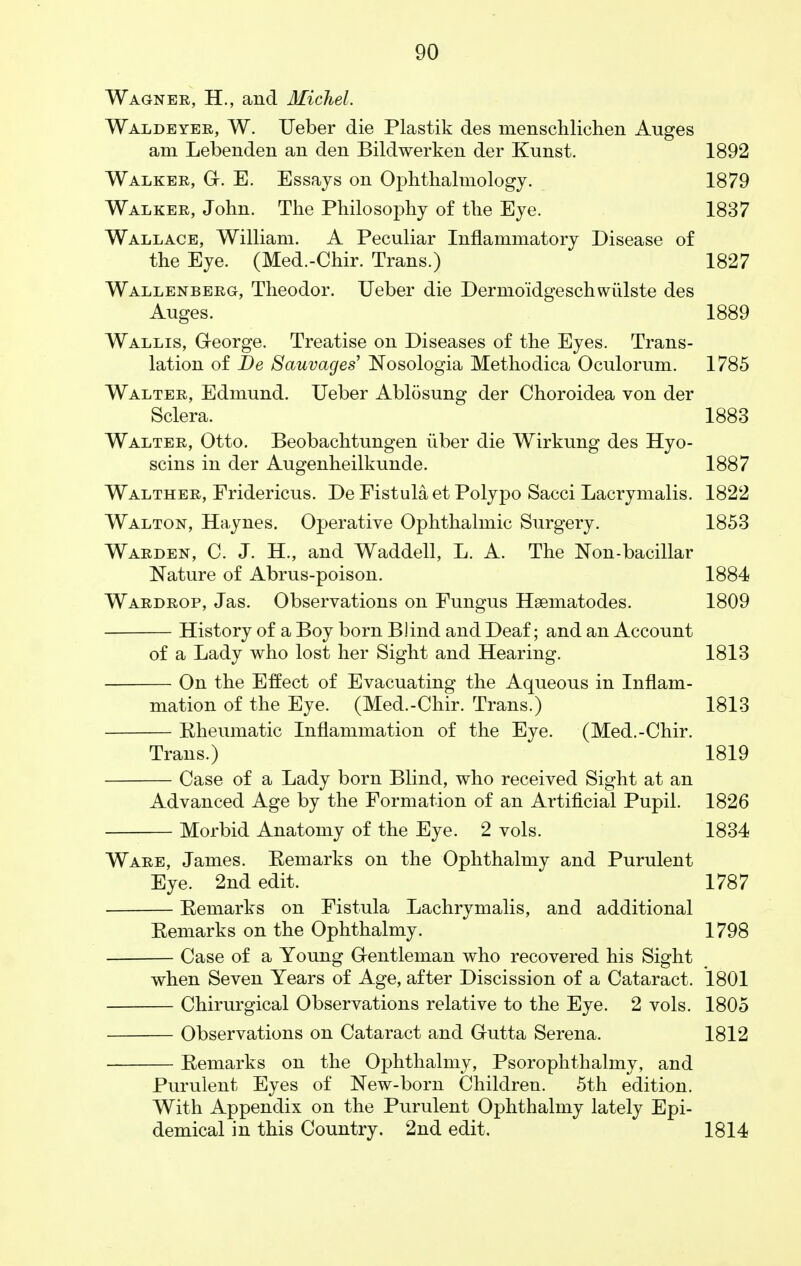 Wagner, H., and Michel. Waldeyer, W. Ueber die Plastik des menschlichen Auges am Lebenden an den Bildwerken der Kunst. 1892 Walker, G. E. Essays on Ophthalmology. 1879 Walker, John. The Philosophy of the Eye. 1837 Wallace, William. A Peculiar Inflammatory Disease of the Eye. (Med.-Chir. Trans.) 1827 Wallenberg, Theodor. Ueber die Dermoidgeschwiilste des Auges. 1889 Wallis, George. Treatise on Diseases of the Eyes. Trans- lation of De Sauvages' Nosologia Methodica Oculorum. 1785 Walter, Edmund. Ueber Ablosung der Choroidea von der Sclera. 1883 Walter, Otto. Beobachtungen iiber die Wirkung des Hyo- scins in der Augenheilkunde. 1887 Walther, Fridericus. De Fistula et Polypo Sacci Lacrymalis. 1822 Walton, Haynes. Operative Ophthalmic Surgery. 1853 Warden, C. J. H., and Waddell, L. A. The Non-bacillar Nature of Abrus-poison. 1884 Wardrop, Jas. Observations on Fungus Hsematodes. 1809 History of a Boy born Blind and Deaf; and an Account of a Lady who lost her Sight and Hearing. 1813 On the Effect of Evacuating the Aqueous in Inflam- mation of the Eye. (Med.-Chir. Trans.) 1813 Rheumatic Inflammation of the Eye. (Med.-Chir. Trans.) 1819 Case of a Lady born Blind, who received Sight at an Advanced Age by the Formation of an Artificial Pupil. 1826 Morbid Anatomy of the Eye. 2 vols. 1834 Ware, James. Remarks on the Ophthalmy and Purulent Eye. 2nd edit. 1787 Remarks on Fistula Lachrymalis, and additional Remarks on the Ophthalmy. 1798 Case of a Young Gentleman who recovered his Sight when Seven Years of Age, after Discission of a Cataract. 1801 Chirurgical Observations relative to the Eye. 2 vols. 1805 Observations on Cataract and Gutta Serena. 1812 Remarks on the Ophthalmy, Psorophthalmy, and Purulent Eyes of New-born Children. 5th edition. With Appendix on the Purulent Ophthalmy lately Epi- demical in this Country. 2nd edit. 1814