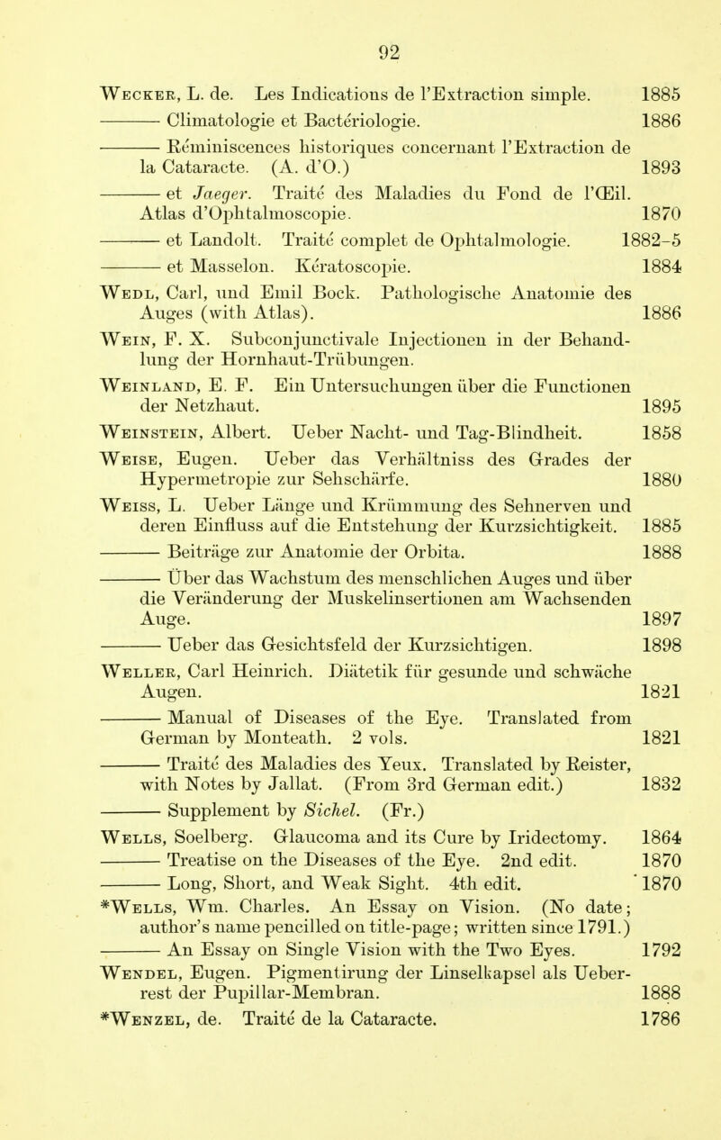 Wecker, L. de. Les Indications de ^Extraction simple. 1885 Climatologie et Bacteriologie. 1886 Reminiscences historiques concernant 1'Extraction de la Cataracte. (A. d'O.) 1893 et Jaeger. Traite des Maladies du Fond de I'CEil. Atlas d'Oplitalmoscopie. 1870 et Landolt. Traite complet de Ophtalmologie. 1882-5 et Masselon. Keratoscopie. 1884 Wedl, Carl, und Emil Bock. Patliologische Anatomie des Auges (with Atlas). 1886 Wein, F. X. Subconjunctivale Injectionen in der Behand- limg der Hornhaut-Triibungen. Weinland, E. F. Ein Untersuchungen iiber die Functionen der Netzhaut. 1895 Weinstein, Albert. Ueber Nacht- und Tag-Blindheit. 1858 Weise, Eugen. Ueber das Verhaltniss des Grades der Hyper me tropie zur Sehscharfe. 1880 Weiss, L. Ueber Lange mid Kriimmung des Sehnerven und deren Einfluss auf die Entstehung der Kurzsichtigkeit. 1885 Beitriige zur Anatomie der Orbita. 1888 Uber das Wachstuni des mensclilichen Auges und iiber die Veriinderung der Muskelinsertionen am Wachsenden Auge. 1897 Ueber das G-esichtsfeld der Kurzsichtigen. 1898 Weller, Carl Heinrich. Diatetik fur gesunde und schwache Augen. 1821 Manual of Diseases of the Eye. Translated from German by Monteath. 2 vols. 1821 Traite des Maladies des Yeux. Translated by Reister, with Notes by Jallat. (From 3rd German edit.) 1832 — Supplement by Sichel. (Fr.) Wells, Soelberg. Glaucoma and its Cure by Iridectomy. 1864 Treatise on the Diseases of the Eye. 2nd edit. 1870 Long, Short, and Weak Sight. 4th edit. ' 1870 *Wells, Wm. Charles. An Essay on Vision. (No date; author's name pencilled on title-page; written since 1791.) An Essay on Single Vision with the Two Eyes. 1792 Wendel, Eugen. Pigmentirung der Linselkapsel als Ueber- rest der Pupillar-Membran. 1888 *Wenzel, de. Traite de la Cataracte. 1786