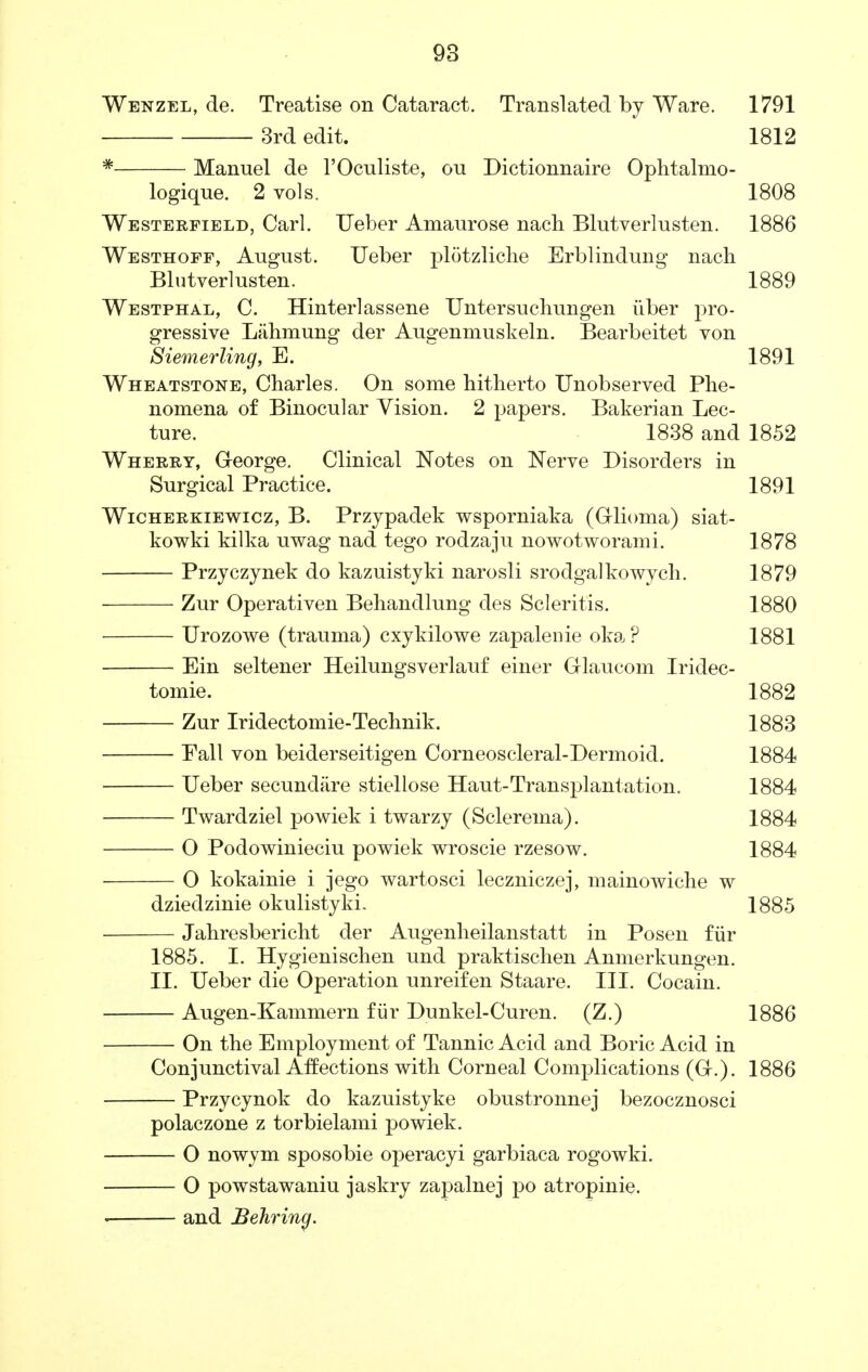 Wenzel, de. Treatise on Cataract. Translated by Ware. 1791 3rd edit. 1812 Manuel de l'Oculiste, ou Dictionnaire Ophtalmo- logique. 2 vols. 1808 Westerfield, Carl. Ueber Amaurose nach Blutverlusten. 1886 Westhoff, August. Ueber plotzliche Erblindung nach Blutverlusten. 1889 Westphal, C. Hinterlassene Untersuehungen iiber pro- gressive Lahmung der Augenmuskeln. Bearbeitet von Siemerling, E. 1891 Wheatstone, Charles. On some hitherto Unobserved Phe- nomena of Binocular Vision. 2 papers. Bakerian Lec- ture. 1838 and 1852 Wherry, George. Clinical Notes on Nerve Disorders in Surgical Practice. 1891 Wicherkiewicz, B. Przypadek wsporniaka (Glioma) siat- kowki kilka uwag nad tego rodzaju nowotworami. 1878 Przyczynek do kazuistyki narosli srodgalkowych. 1879 Zur Operativen Behandlung des Scleritis. 1880 Urozowe (trauma) cxykilowe zapalenie oka ? 1881 Ein seltener Heilungsverlauf einer Glaucom Iridec- tomie. 1882 Zur Iridectomie-Technik. 1883 Fall von beiderseitigen Corneoscleral-Dermoid. 1884 Ueber secundare stiellose Haut-Transplantation. 1884 Twardziel powiek i twarzy (Sclerema). 1884 O Podowinieciu powiek wroscie rzesow. 1884 O kokainie i jego wartosci leczniczej, mainowiche w dziedzinie okulistyki. 1885 Jahresbericht der Augenheilanstatt in Posen fur 1885. I. Hygienischen und praktischen Anmerkungen. II. Ueber die Operation unreifen Staare. III. Cocain. Augen-Kammern fur Dunkel-Curen. (Z.) 1886 On the Employment of Tannic Acid and Boric Acid in Conjunctival Affections with Corneal Complications (G.). 1886 Przycynok do kazuistyke obustronnej bezocznosci polaczone z torbielami powiek. O nowym sposobie operacyi garbiaca rogowki. O powstawaniu jaskry zapalnej po atropinie. and Behrincf.