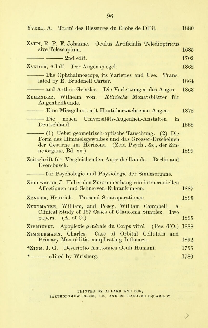 Yvert, A. Traitc des Blessures du Globe de 1'CESiL 1880 Zahn, E. P. F. Johanne. Oculus Artificialis Teledioptricus sive Telescopium. 1685 2nd edit. 1702 Zander, Adolf. Der Augenspiegel. 1862 The Ophthalmoscope, its Varieties and Use. Trans- lated by E. Brudenell Carter. 1864 and Arthur Geissler. Die Verletzungen des Auges. 1863 Zehender, Wilhelm von. Klinische Monatsbliitter fiir Augenheilkunde. Eine Missgeburt mit Hautiiberwachsenen Augen. 1872 Die neuen Universitats-Augenheil-Anstalten in Deutschland. 1888 (1) Ueber geometrisch-optische Tanschung. (2) Die Form des Himmelsgewolbes und das Grosser-Erscheinen der G-estirne am Horizont. (Zeit. Psych., &c, der Sin- nesorgane, Bd. xx.) 1899 Zeitschrift fiir Yergleichenden Augenheilkunde. Berlin and Eversbusch. fiir Psychologie und Physiologie der Sinnesorgane. Zellweger, J. Ueber den Zusammenhang von intracraniellen Affectionen und Sehnerven-Erkrankungen. 1887 Zenker, Heinrich. Tausend Staaroperationen. 1895 Zentmayer, William, and Posey, William Campbell. A Clinical Study of 167 Cases of Glaucoma Simplex. Two papers. (A. of 0.) 1895 Zieminski. Apoplexie generate du Corps vitre. (Eec. d'O.) 1888 Zimmermann, Charles. Case of Orbital Cellulitis and Primary Mastoiditis complicating Influenza. 1892 *Zinn, J. G. Descriptio Anatomica Oculi Humani. 1755 * edited by Wrisberg. 1780 PRINTED BY ADLARD AND SON, BARTHOLOMEW CLOSE, E.C.. AND 20 HANOVER SQUARE, W,