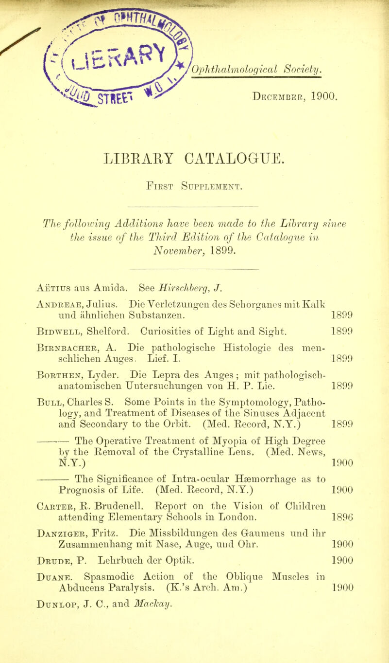 LIBRARY CATALOGUE. First Supplement. The folio icing Additions have been made to the Library since the issue of the Third Edition of the Catalogue in November, 1899. Aetitjs aus Ami da. See Hirschberg, J. Andreae, Julius. Die Verletzungen des Sehorganes mit Kalk und ahnlichen Substanzen. 1899 Bidwell, Shelford. Curiosities of Light and Sigbt. 1899 Birnbacher, A. Die pathologische Histologie des men- schlichen Auges. Lief. I. 1899 Borthen, Lyder. Die Lepra des Auges; mit pathologisch- anatomischen Untersuchungen von H. P. Lie. 1899 Bull, Charles S. Some Points in the Symptomology, Patho- logy, and Treatment of Diseases of the Sinuses Adjacent and Secondary to the Orbit. (Med. Eecord, N.Y.) 1899 — The Operative Treatment of Myopia of High Degree by the Eemoval of the Crystalline Lens. (Med. News, N.Y.) 1900 The Significance of Intra-ocular Haemorrhage as to Prognosis of Life. (Med. Record, N.Y.) 1900 Carter, E. Brudenell. Report on the Vision of Children attending Elementary Schools in London. 1896 Danziger, Fritz. Die Missbildungen des G-aumens und ihr Zusammenhang mit Nase, Auge, und Ohr. 1900 Drude, P. Lehrbuch der Optik. 1900 Duane. Spasmodic Action of the Oblique Muscles in Abducens Paralysis. (K.'s Arch. Am.) 1900 Dunlop, J. C, and Mackay.