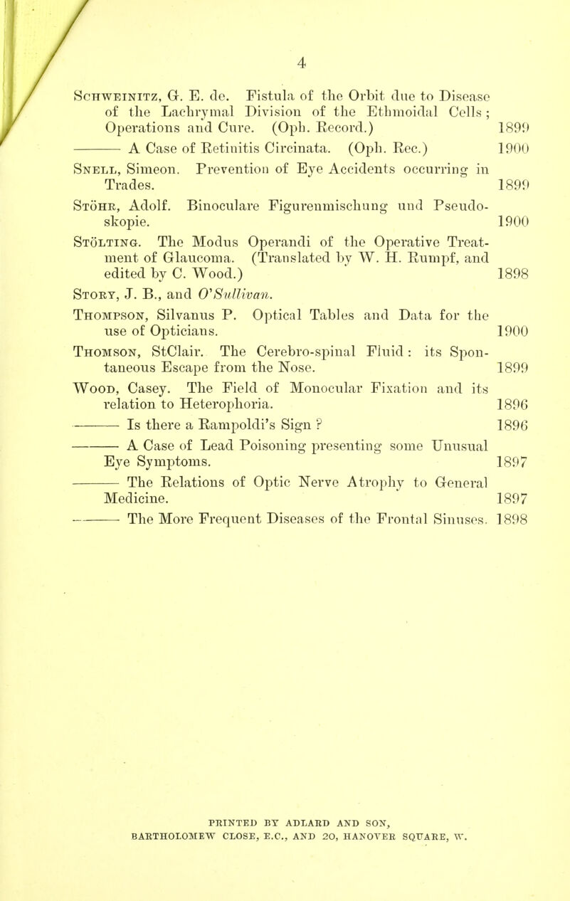 Schweinitz, G. E. de. Fistula of the Orbit due to Disease of the Lachrymal Division of the Ethmoidal Cells; Operations and Cure. (Oph. Eecord.) 1899 A Case of Eetinitis Circinata. (Oph. Eec.) 1900 Snell, Simeon. Prevention of Eye Accidents occurring in Trades. 1899 Stohr, Adolf. Binoculare Figurenmischung und Pseudo- skopie. 1900 Stolting. The Modus Operandi of the Operative Treat- ment of Glaucoma. (Translated by W. H. Pumpf, and edited by C. Wood.) 1898 Story, J. B., and 0'Sullivan. Thompson, Silvanus P. Optical Tables and Data for the use of Opticians. 1900 Thomson, StClair. The Cerebro-spinal Fluid : its Spon- taneous Escape from the Nose. 1899 Wood, Casey. The Field of Monocular Fixation and its relation to Heterophoria. 1896 Is there a Rampoldi's Sign ? 1896 A Case of Lead Poisoning presenting some Unusual Eye Symptoms. 1897 The Relations of Optic Nerve Atrophy to General Medicine. 1897 The More Frequent Diseases of the Frontal Sinuses. 1898 PRINTED BT AD LARD AND SON, BARTHOLOMEW CLOSE, E.C., AND 20, HANOVER SQUARE, W.