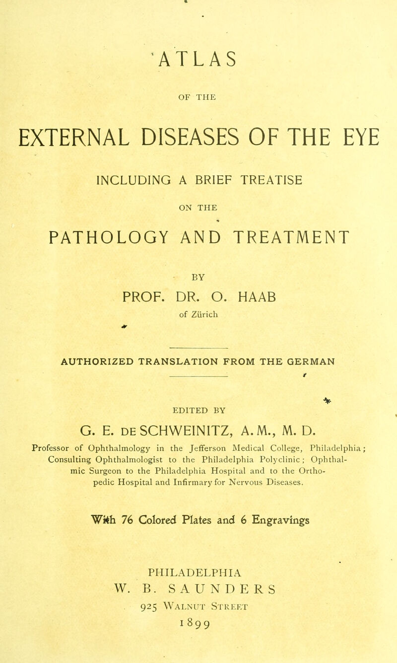 ATLAS OF THE EXTERNAL DISEASES OF THE EYE INCLUDING A BRIEF TREATISE ON THE PATHOLOGY AND TREATMENT BY PROF. DR. O. HAAB of Zurich AUTHORIZED TRANSLATION FROM THE GERMAN 1 t % EDITED BY G. E. deSCHWEINITZ, A.M., M. D. Professor of Ophthalmology in the Jefferson Medical College, Philadelphia; Consulting Ophthalmologist to the Philadelphia Polyclinic; Ophthal- mic Surgeon to the Philadelphia Hospital and to the Ortho- pedic Hospital and Infirmary for Nervous Diseases. Wkh 76 Colored Plates and 6 Engravings PHILADELPHIA W. B. SAUNDERS 925 Walnut Street 1899