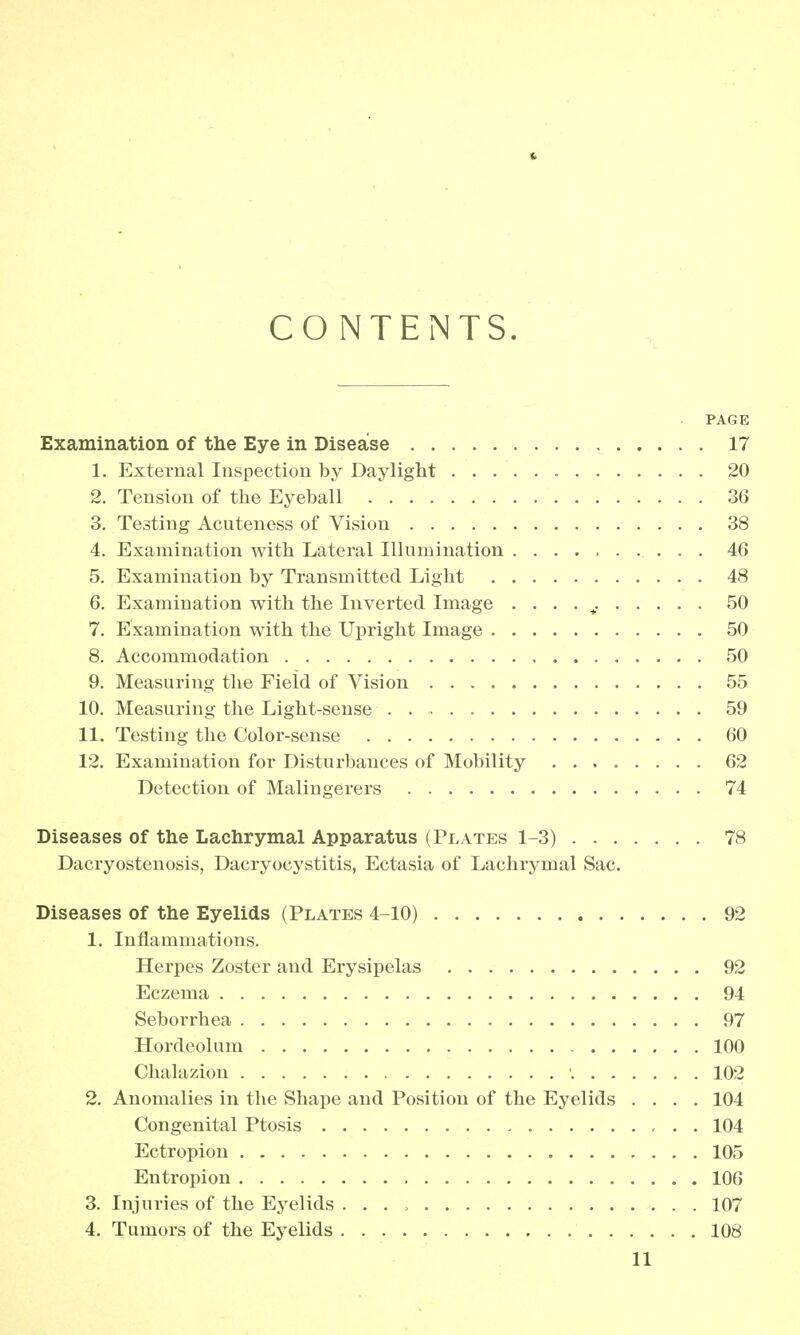 It CONTENTS. PAGE Examination of the Eye in Disease 17 1. External Inspection by Daylight 20 2. Tension of the Eyeball 36 3. Testing Acuteness of Vision 38 4. Examination with Lateral Illumination 46 5. Examination by Transmitted Light 48 6. Examination with the Inverted Image . . . . v 50 7. Examination with the Upright Image 50 8. Accommodation 50 9. Measuring the Field of Vision 55 10. Measuring the Light-sense 59 11. Testing the Color-sense 60 12. Examination for Disturbances of Mobility ........ 62 Detection of Malingerers 74 Diseases of the Lachrymal Apparatus (Plates 1-3) 78 Dacryostenosis, Dacryocystitis, Ectasia of Lachrymal Sac. Diseases of the Eyelids (Plates 4-10) 92 1. Inflammations. Herpes Zoster and Erysipelas 92 Eczema 94 Seborrhea 97 Hordeolum 100 Chalazion ■. 102 2. Anomalies in the Shape and Position of the Eyelids .... 104 Congenital Ptosis 104 Ectropion 105 Entropion 106 3. Injuries of the Eyelids . . . > 107 4. Tumors of the Eyelids 108