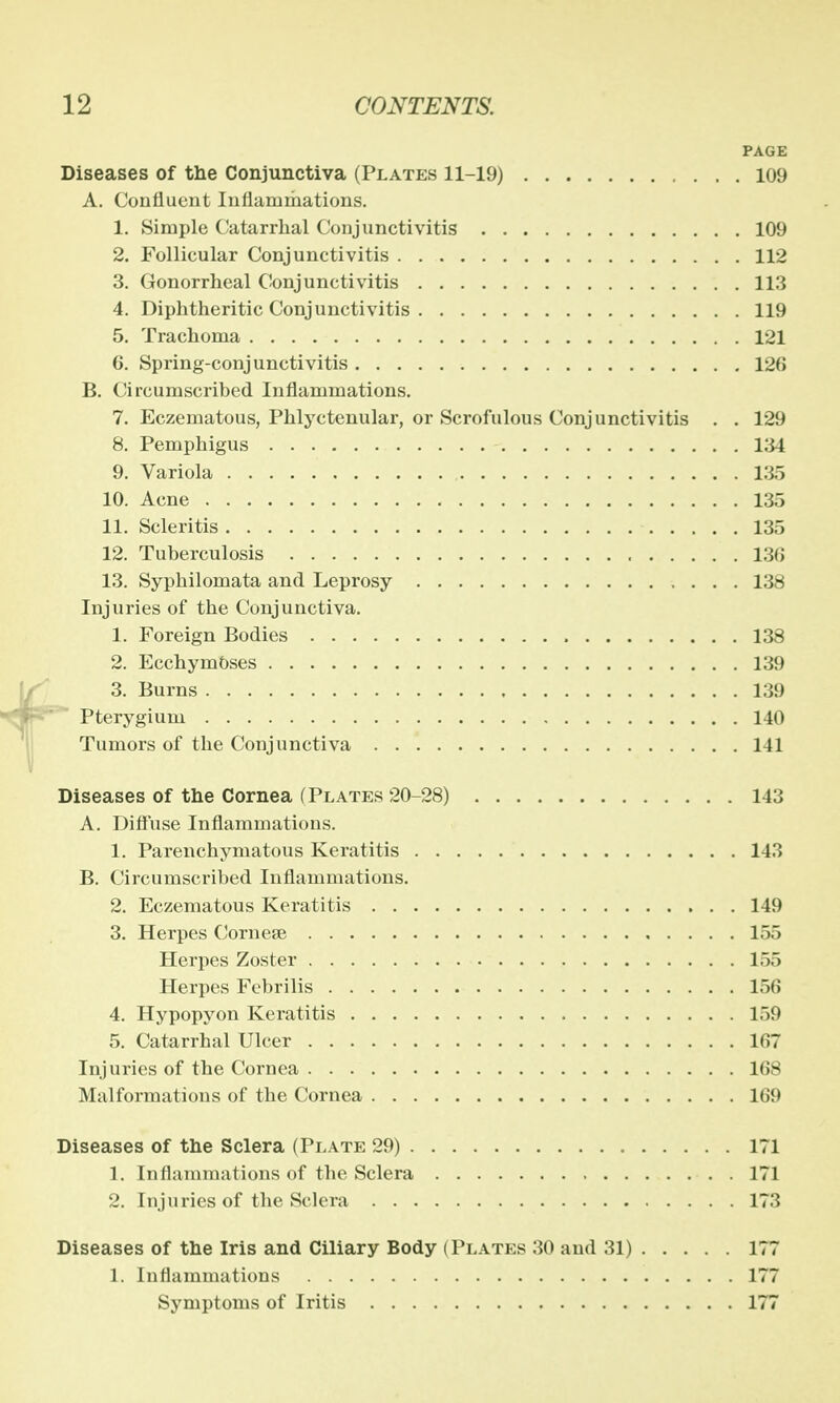 PAGE Diseases of the Conjunctiva (Plates 11-19) 109 A. Confluent Inflammations. 1. Simple Catarrhal Conjunctivitis 109 2. Follicular Conjunctivitis 112 3. Gonorrheal Conjunctivitis 113 4. Diphtheritic Conjunctivitis 119 5. Trachoma 121 6. Spring-conjunctivitis 126 B. Circumscribed Inflammations. 7. Eczematous, Phlyctenular, or Scrofulous Conjunctivitis . . 129 8. Pemphigus 134 9. Variola 135 10. Acne 135 11. Scleritis 135 12. Tuberculosis 130 13. Syphilomata and Leprosy 138 Injuries of the Conjunctiva. 1. Foreign Bodies 138 2. EcchymOses 139 3. Burns 139 Pterygium 140 Tumors of the Conjunctiva 141 Diseases of the Cornea (Plates 20-28) 143 A. Diffuse Inflammations. 1. Parenchymatous Keratitis 143 B. Circumscribed Inflammations. 2. Eczematous Keratitis 149 3. Herpes Cornese 155 Herpes Zoster 155 Herpes Febrilis 156 4. Hypopyon Keratitis 159 5. Catarrhal Ulcer 167 Injuries of the Cornea 1(58 Malformations of the Cornea 169 Diseases of the Sclera (Plate 29) 171 1. Inflammations of the Sclera 171 2. Injuries of the Sclera 173 Diseases of the Iris and Ciliary Body (Plates 30 and 31) 177 1. inflammations 177 Symptoms of Iritis 177