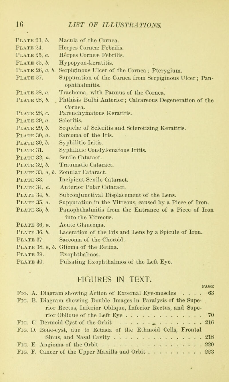 Plate 23, b. Macula of the Cornea. Plate 24. Herpes Cornea? Febrilis. Plate 25, a. Herpes Cornea? Febrilis. Plate 25, b. Hypopyon-keratitis. Plate 26, a, b. Serpiginous Ulcer of the Cornea; Pterygium. Plate 27. Suppuration of the Cornea from Serpiginous Ulcer; Pan- ophthalmitis. Plate 28, a. Trachoma, with Pannus of the Cornea. Plate 28, b. . Phthisis Bulbi Anterior; Calcareous Degeneration of the Cornea. Plate 28, c. Parenchymatous Keratitis. Plate 29, a. Scleritis. Plate 29, b. Sequelae of Scleritis and Sclerotizing Keratitis. Plate 30, a. Sarcoma of the Iris. Plate 30, b. Syphilitic Iritis. Plate 31. Syphilitic Condylomatous Iritis. Plate 32, a. Senile Cataract. Plate 32, b. Traumatic Cataract. Plate 33, a, b. Zonular Cataract. Plate 33. Incipient Senile Cataract. Plate 34, a. Anterior Polar Cataract. Plate 34, b. Subconjunctival Displacement of the Lens. Plate 35, a. Suppuration in the Vitreous, caused by a Piece of Iron. Plate 35, b. Panophthalmitis from the Entrance of a Piece of Iron into the Vitreous. Plate 36, a. Acute Glaucoma. Plate 36, b. Laceration of the Iris and Lens by a Spicule of Iron. Plate 37. Sarcoma of the Choroid. Plate 38, a, b. Glioma of the Eetina. Plate 39. Exophthalmos. Plate 40. Pulsating Exophthalmos of the Left Eye. FIGURES IN TEXT. PAGE Fig. A. Diagram showing Action of External Eye-muscles .... 63 Fig. B. Diagram showing Double Images in Paralysis of the Supe- rior Rectus, Inferior Oblique, Inferior Pectus, and Supe- rior Oblique of the Left Eye 70 Fig. C. Dermoid Cyst of the Orbit „ 216 Fig. D. Bone-cyst, due to Ectasia of the Ethmoid Cells, Frontal Sinus, and Nasal Cavity . 218 Fig. E. Angioma of the Orbit 220 Fig. F. Cancer of the Upper Maxilla and Orbit 223