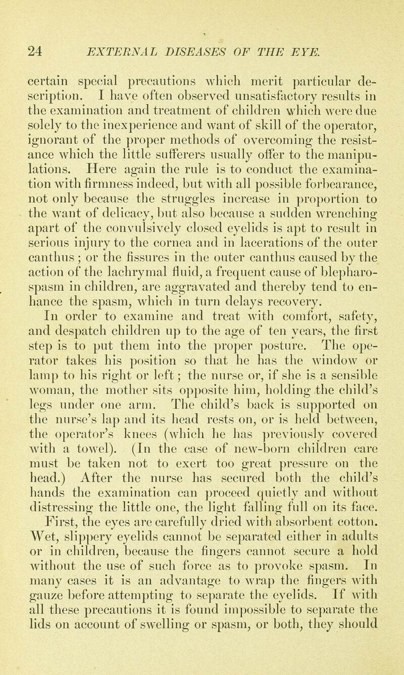 certain special precautions which merit particular de- scription. I have often observed unsatisfactory results in the examination and treatment of children which were due solely to the inexperience and want of skill of the operator, ignorant of the proper methods of overcoming the resist- ance which the little sufferers usually offer to the manipu- lations. Here again the rule is to conduct the examina- tion with firmness indeed, but with all possible forbearance, not only because the struggles increase in proportion to the want of delicacy, but also because a sudden wrenching apart of the convulsively closed eyelids is apt to result in serious injury to the cornea and in lacerations of the outer canthus; or the fissures in the outer canthus caused by the action of the lachrymal fluid, a frequent cause of blepharo- spasm in children, are aggravated and thereby tend to en- hance the spasm, which in turn delays recovery. In order to examine and treat with comfort, safety, and despatch children up to the age of ten years, the first step is to put them into the proper posture. The ope- rator takes his position so that he has the window or lamp to his right or left; the nurse or, if she is a sensible woman, the mother sits opposite him, holding the child's legs under one arm. The child's back is supported on the nurse's lap and its head rests on, or is held between, the operator's knees (which he has previously covered with a towel). (In the case of new-born children care must be taken not to exert too great pressure on the head.) After the nurse has secured both the child's hands the examination can proceed quietly and without distressing the little one, the light falling full on its face. First, the eyes are carefully dried with absorbent cotton. Wet, slippery eyelids cannot be separated either in adults or in children, because the fingers cannot secure a hold without the use of such force as to provoke spasm. In many cases it is an advantage to wrap the fingers with gauze before attempting to separate the eyelids. If with all these precautions it is found impossible to separate the lids on account of swelling or spasm, or both, they should