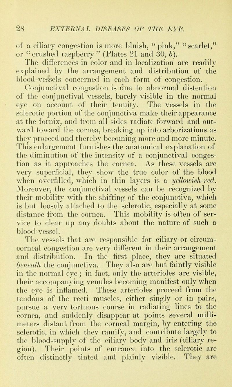 of a ciliary congestion is more bluish, pink, scarlet, or  crushed raspberry  (Plates 21 and 30, b). The differences in color and in localization are readily explained by the arrangement and distribution of the blood-vessels concerned in each form of congestion. . Conjunctival congestion is due to abnormal distention of the conjunctival vessels, barely visible in the normal eye on account of their tenuity. The vessels in the sclerotic portion of the conjunctiva make their appearance at the fornix, and from all sides radiate forward and out- ward toward the cornea, breaking up into arborizations as they proceed and thereby becoming more and more minute. This enlargement furnishes the anatomical explanation of the diminution of the intensity of a conjunctival conges- tion as it approaches the cornea. As these vessels are very superficial, they show the true color of the blood when overfilled, which in thin layers is a yellowish-red. Moreover, the conjunctival vessels can be recognized by their mobility with the shifting of the conjunctiva, which is but loosely attached to the sclerotic, especially at some distance from the cornea. This mobility is often of ser- vice to clear up any doubts about the nature of such a blood-vessel. The vessels that are responsible for ciliary or circum- corneal congestion are very different in their arrangement and distribution. In the first place, they are situated beneath the conjunctiva. They also are but faintly visible in the normal eye; in fact, only the arterioles are visible, their accompanying venules becoming manifest only when the eye is inflamed. These arterioles proceed from the tendons of the recti muscles, either singly or in pairs, pursue a very tortuous course in radiating lines to the cornea, and suddenly disappear at points several milli- meters distant from the corneal margin, by entering the sclerotic, in which they ramify, and contribute largely to the blood-supply of the ciliary body and iris (ciliary re- gion). Their points of entrance into the sclerotic are often distinctly tinted and plainly visible. They are