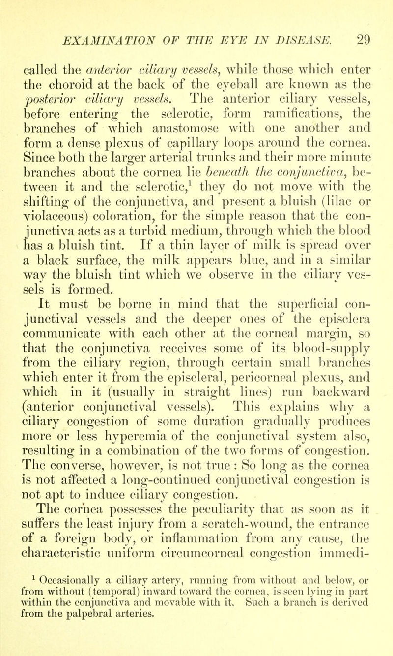 called the anterior ciliary vessels, while those which enter the choroid at the back of the eyeball are known as the posterior ciliary vessels. The anterior ciliary vessels, before entering the sclerotic, form ramifications, the branches of which anastomose with one another and form a dense plexus of capillary loops around the cornea. Since both the larger arterial trunks and their more minute branches about the cornea lie beneath the conjunctiva, be- tween it and the sclerotic/ they do not move with the shifting of the conjunctiva, and present a bluish (lilac or violaceous) coloration, for the simple reason that the con- junctiva acts as a turbid medium, through which the blood has a bluish tint. If a thin layer of milk is spread over a black surface, the milk appears blue, and in a similar way the bluish tint which we observe in the ciliary ves- sels is formed. It must be borne in mind that the superficial con- junctival vessels and the deeper ones of the episclera communicate with each other at the corneal margin, so that the conjunctiva receives some of its blood-supply from the ciliary region, through certain small branches which enter it from the episcleral, pericorneal plexus, and which in it (usually in straight lines) run backward (anterior conjunctival vessels). This explains why a ciliary congestion of some duration gradually produces more or less hyperemia of the conjunctival system also, resulting in a combination of the two forms of congestion. The converse, however, is not true : So long as the cornea is not affected a long-continued conjunctival congestion is not apt to induce ciliary congestion. The cornea possesses the peculiarity that as soon as it suffers the least injury from a scratch-wound, the entrance of a foreign body, or inflammation from any cause, the characteristic uniform circumcorneal congestion immedi- 1 Occasionally a ciliary artery, running from without and below, or from without (temporal) inward toward the cornea, is seen lying in part within the conjunctiva and movable with it. Such a branch is derived from the palpebral arteries.