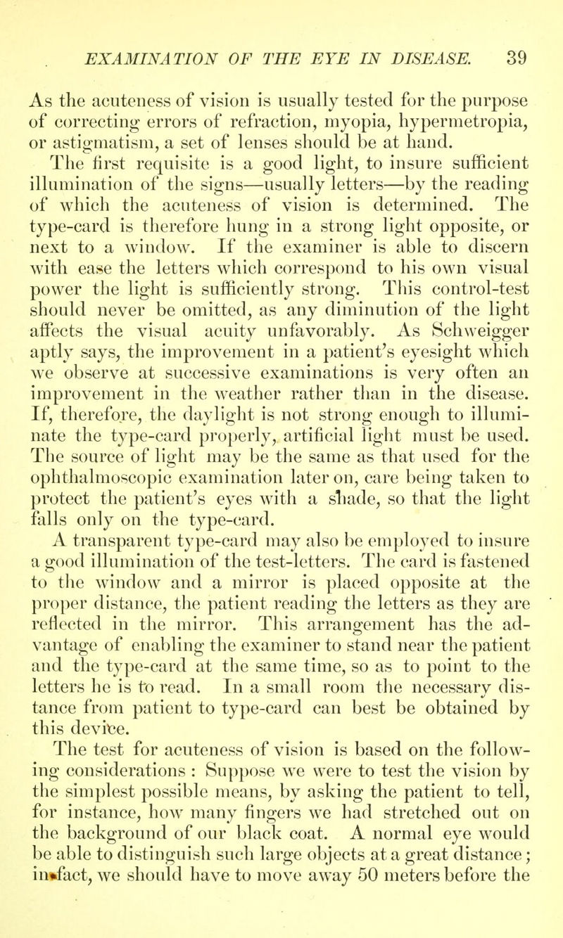 As the acuteness of vision is usually tested for the purpose of correcting errors of refraction, myopia, hypermetropia, or astigmatism, a set of lenses should be at hand. The first requisite is a good light, to insure sufficient illumination of the signs—usually letters—by the reading of which the acuteness of vision is determined. The type-card is therefore hung in a strong light opposite, or next to a window. If the examiner is able to discern with ease the letters which correspond to his own visual power the light is sufficiently strong. This control-test should never be omitted, as any diminution of the light affects the visual acuity unfavorably. As Schweigger aptly says, the improvement in a patient's eyesight which we observe at successive examinations is very often an improvement in the weather rather than in the disease. If, therefore, the daylight is not strong enough to illumi- nate the type-card properly, artificial light must be used. The source of light may be the same as that used for the ophthalmoscopic examination later on, care being taken to protect the patient's eyes with a shade, so that the light falls only on the type-card. A transparent type-card may also be employed to insure a good illumination of the test-letters. The card is fastened to the window and a mirror is placed opposite at the proper distance, the patient reading the letters as they are reflected in the mirror. This arrangement has the ad- vantage of enabling the examiner to stand near the patient and the type-card at the same time, so as to point to the letters he is to read. In a small room the necessary dis- tance from patient to type-card can best be obtained by this device. The test for acuteness of vision is based on the follow- ing considerations : Suppose we were to test the vision by the simplest possible means, by asking the patient to tell, for instance, how many fingers we had stretched out on the background of our black coat. A normal eye would be able to distinguish such large objects at a great distance; in*fact, we should have to move away 50 meters before the