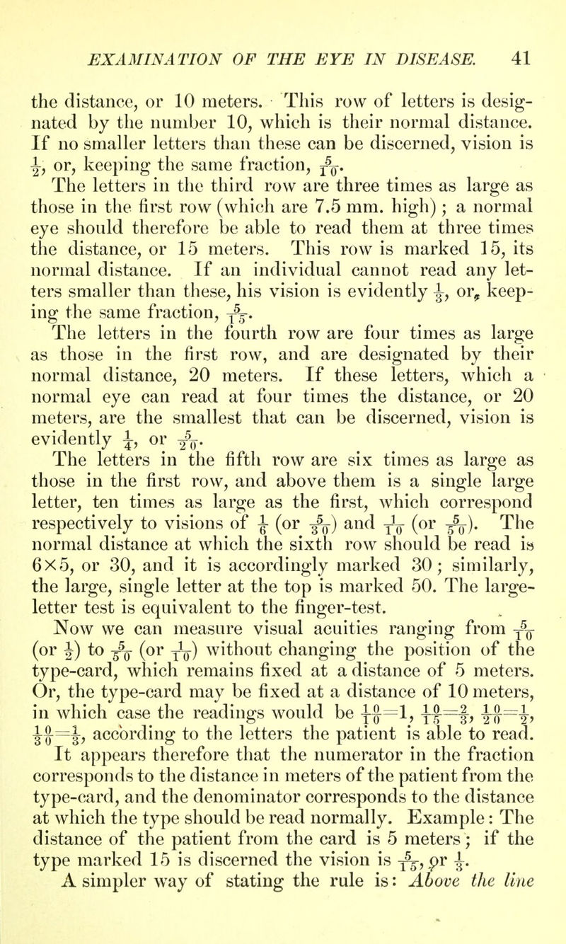 the distance, or 10 meters. This row of letters is desig- nated by the number 10, which is their normal distance. If no smaller letters than these can be discerned, vision is -J, or, keeping the same fraction, r5g-. The letters in the third row are three times as large as those in the first row (which are 7.5 mm. high); a normal eye should therefore be able to read them at three times the distance, or 15 meters. This row is marked 15, its normal distance. If an individual cannot read any let- ters smaller than these, his vision is evidently ^, or^ keep- ing the same fraction, The letters in the fourth row are four times as large as those in the first row, and are designated by their normal distance, 20 meters. If these letters, which a normal eye can read at four times the distance, or 20 meters, are the smallest that can be discerned, vision is evidently \, or The letters in the fifth row are six times as large as those in the first row, and above them is a single large letter, ten times as large as the first, which correspond respectively to visions of ^ (or ^-) and T]¥ (or ^). The normal distance at which the sixth row should be read is 6x5, or 30, and it is accordingly marked 30; similarly, the large, single letter at the top is marked 50. The large- letter test is equivalent to the finger-test. Now we can measure visual acuities ranging from (or J) to -fa (or -jig-) without changing the position of the type-card, which remains fixed at a distance of 5 meters. Or, the type-card may be fixed at a distance of 10 meters, in which case the readings would be y$=l, * jj~f, JJ=^, according to the letters the patient is able to read. It appears therefore that the numerator in the fraction corresponds to the distance in meters of the patient from the type-card, and the denominator corresponds to the distance at which the type should be read normally. Example: The distance of the patient from the card is 5 meters; if the type marked 15 is discerned the vision is ^5,.pr ^. A simpler way of stating the rule is: Above the line