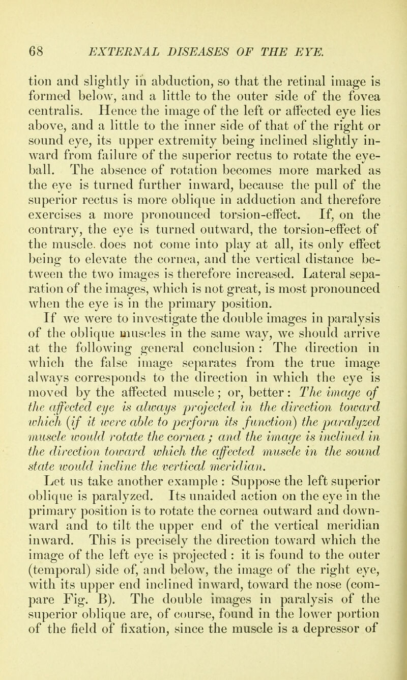 tion and slightly in abduction, so that the retinal image is formed below, and a little to the outer side of the fovea centralis. Hence the image of the left or affected eye lies above, and a little to the inner side of that of the right or sound eye, its upper extremity being inclined slightly in- ward from failure of the superior rectus to rotate the eye- ball. The absence of rotation becomes more marked as the eye is turned further inward, because the pull of the superior rectus is more oblique in adduction and therefore exercises a more pronounced torsi on-effect. If, on the contrary, the eye is turned outward, the torsion-effect of the muscle, does not come into play at all, its only effect being to elevate the cornea, and the vertical distance be- tween the two images is therefore increased. Lateral sepa- ration of the images, which is not great, is most pronounced when the eye is in the primary position. If we were to investigate the double images in paralysis of the oblique muscles in the same way, we should arrive at the following general conclusion: The direction in which the false image separates from the true image always corresponds to the direction in which the eye is moved by the affected muscle; or, better: The image of the affected eye is always projected in the direction toward which (if it were able to perform its f unction) the paralyzed muscle would rotate the cornea ; and the image is inclined in the direction toward which the affected muscle in the sound state would incline the vertical meridian. Let us take another example : Suppose the left superior oblique is paralyzed. Its unaided action on the eye in the primary position is to rotate the cornea outward and down- ward and to tilt the upper end of the vertical meridian inward. This is precisely the direction toward which the image of the left eye is projected : it is found to the outer (temporal) side of, and below, the image of the right eye, with its upper end inclined inward, toward the nose (com- pare Fig. B). The double images in paralysis of the superior oblique are, of course, found in the lower portion of the field of fixation, since the muscle is a depressor of