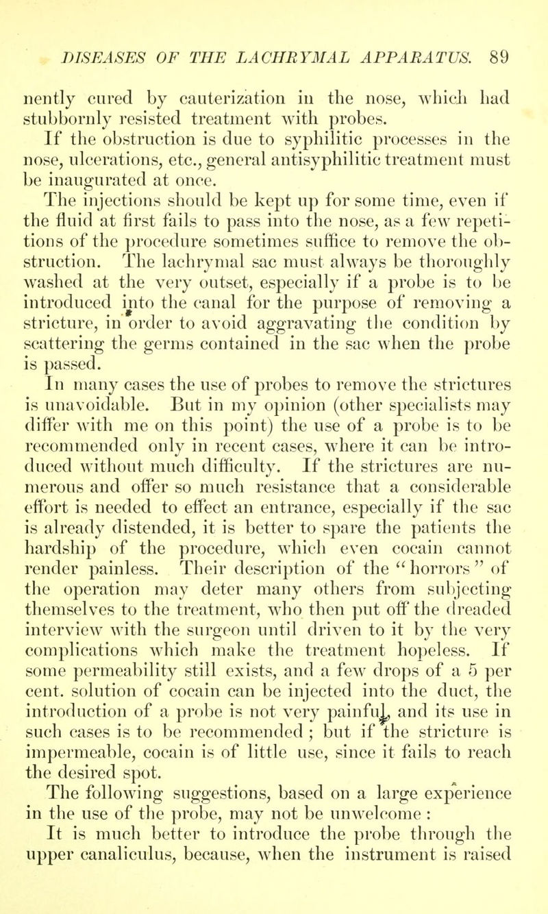 nently cared by cauterization in the nose, which had stubbornly resisted treatment with probes. If the obstruction is due to syphilitic processes in the nose, ulcerations, etc., general antisyphilitic treatment must be inaugurated at once. The injections should be kept up for some time, even if the fluid at first fails to pass into the nose, as a few repeti- tions of the procedure sometimes suffice to remove the ob- struction. The lachrymal sac must always be thoroughly washed at the very outset, especially if a probe is to be introduced into the canal for the purpose of removing a stricture, in order to avoid aggravating the condition by scattering the germs contained in the sac when the probe is passed. In many cases the use of probes to remove the strictures is unavoidable. But in my opinion (other specialists may differ with me on this point) the use of a probe is to be recommended only in recent cases, where it can be intro- duced without much difficulty. If the strictures are nu- merous and offer so much resistance that a considerable effort is needed to effect an entrance, especially if the sac is already distended, it is better to spare the patients the hardship of the procedure, which even cocain cannot render painless. Their description of the  horrors  of the operation may deter many others from subjecting themselves to the treatment, who then put off the dreaded interview with the surgeon until driven to it by the very complications which make the treatment hopeless. If some permeability still exists, and a few drops of a 5 per cent, solution of cocain can be injected into the duct, the introduction of a probe is not very painfuj^ and its use in such cases is to be recommended ; but if the stricture is impermeable, cocain is of little use, since it fails to reach the desired spot. The following suggestions, based on a large experience in the use of the probe, may not be unwelcome : It is much better to introduce the probe through the upper canaliculus, because, when the instrument is raised