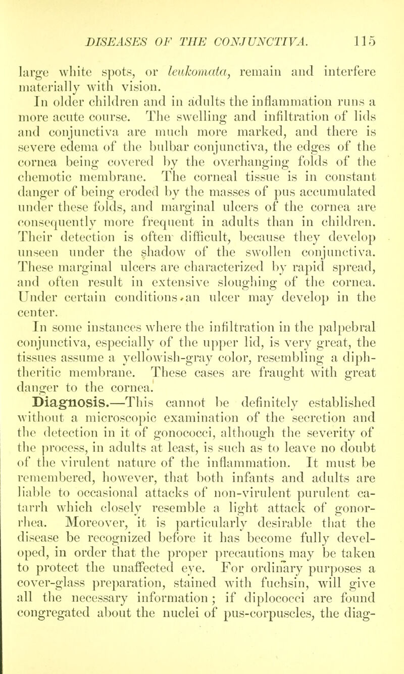 large white spots, or leukomata, remain and interfere materially with vision. In older children and in adults the inflammation runs a more acute course. The swelling and infiltration of lids and conjunctiva are much more marked, and there is severe edema of the bulbar conjunctiva, the edges of the cornea being covered by the overhanging folds of the chemotic membrane. The corneal tissue is in constant danger of being eroded by the masses of pus accumulated under these folds, and marginal ulcers of the cornea are consequently more frequent in adults than in children. Their detection is often difficult, because they develop unseen under the shadow of the swollen conjunctiva. These marginal ulcers are characterized by rapid spread, and often result in extensive sloughing of the cornea. Under certain conditions *an ulcer may develop in the center. In some instances where the infiltration in the palpebral conjunctiva, especially of the upper lid, is very great, the tissues assume a yellowish-gray color, resembling a diph- theritic membrane. These cases are fraught with great danger to the cornea.' Diagnosis.—This cannot be definitely established without a microscopic examination of the secretion and the detection in it of gonococci, although the severity of the process, in adults at least, is such as to leave no doubt of the virulent nature of the inflammation. It must be remembered, however, that both infants and adults are liable to occasional attacks of non-virulent purulent ca- tarrh which closely resemble a light attack of gonor- rhea. Moreover, it is particularly desirable that the disease be recognized before it has become fully devel- oped, in order that the proper precautions may be taken to protect the unaffected eye. For ordinary purposes a cover-glass preparation, stained with fuchsin, will give all the necessary information ; if diplococci are found congregated about the nuclei of pus-corpuscles, the diag-