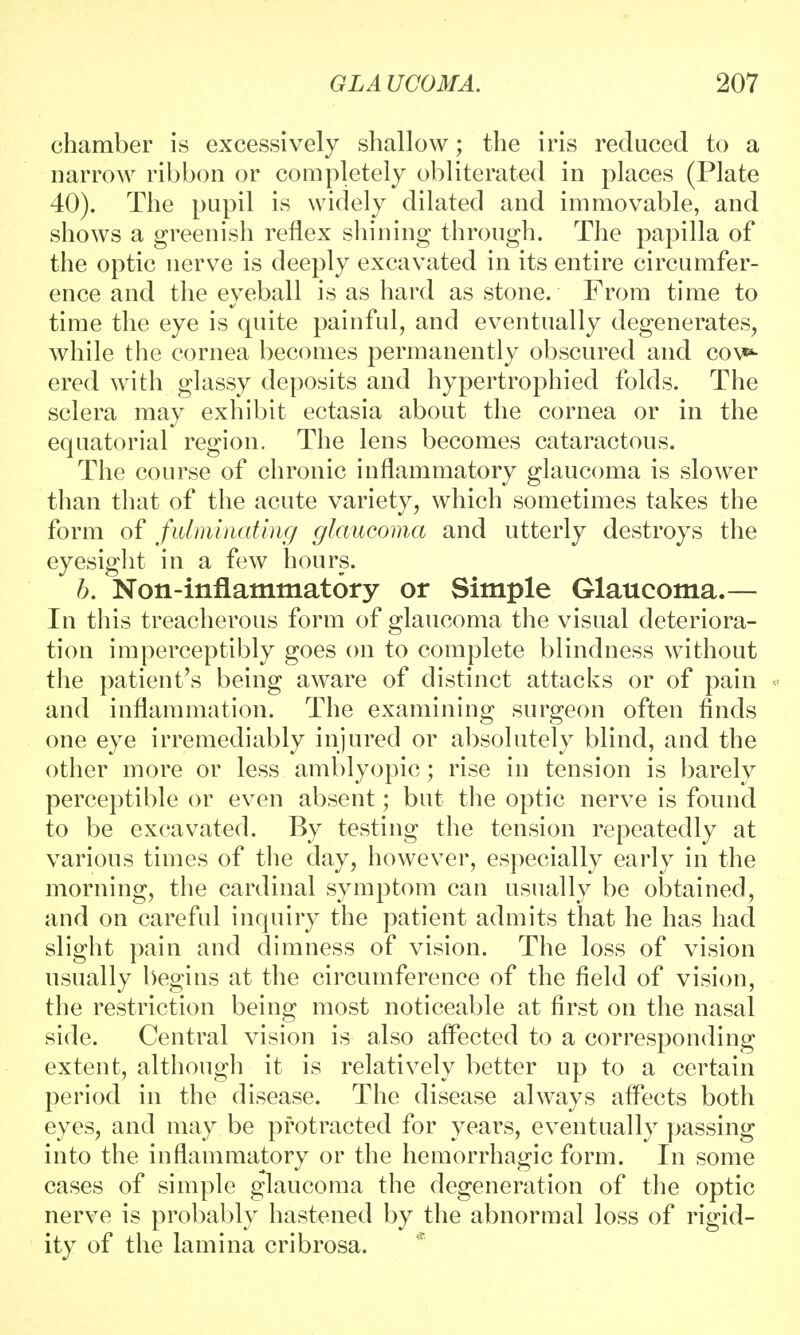 chamber is excessively shallow; the iris reduced to a narrow ribbon or completely obliterated in places (Plate 40). The pupil is widely dilated and immovable, and shows a greenish reflex shining through. The papilla of the optic nerve is deeply excavated in its entire circumfer- ence and the eyeball is as hard as stone. From time to time the eye is quite painful, and eventually degenerates, while the cornea becomes permanently obscured and cov*4- ered with glassy deposits and hypertrophied folds. The sclera may exhibit ectasia about the cornea or in the equatorial region. The lens becomes cataractous. The course of chronic inflammatory glaucoma is slower than that of the acute variety, which sometimes takes the form of fulminating glaucoma and utterly destroys the eyesight in a few hours. b. Non-inflammatory or Simple Glaucoma.— In this treacherous form of glaucoma the visual deteriora- tion imperceptibly goes on to complete blindness without the patient's being aware of distinct attacks or of pain and inflammation. The examining surgeon often finds one eye irremediably injured or absolutely blind, and the other more or less amblyopic; rise in tension is barely perceptible or even absent; but the optic nerve is found to be excavated. By testing the tension repeatedly at various times of the day, however, especially early in the morning, the cardinal symptom can usually be obtained, and on careful inquiry the patient admits that he has had slight pain and dimness of vision. The loss of vision usually begins at the circumference of the field of vision, the restriction being most noticeable at first on the nasal side. Central vision is also affected to a corresponding extent, although it is relatively better up to a certain period in the disease. The disease always affects both eyes, and may be protracted for years, eventually passing into the inflammatory or the hemorrhagic form. In some cases of simple glaucoma the degeneration of the optic nerve is probably hastened by the abnormal loss of rigid- ity of the lamina cribrosa.