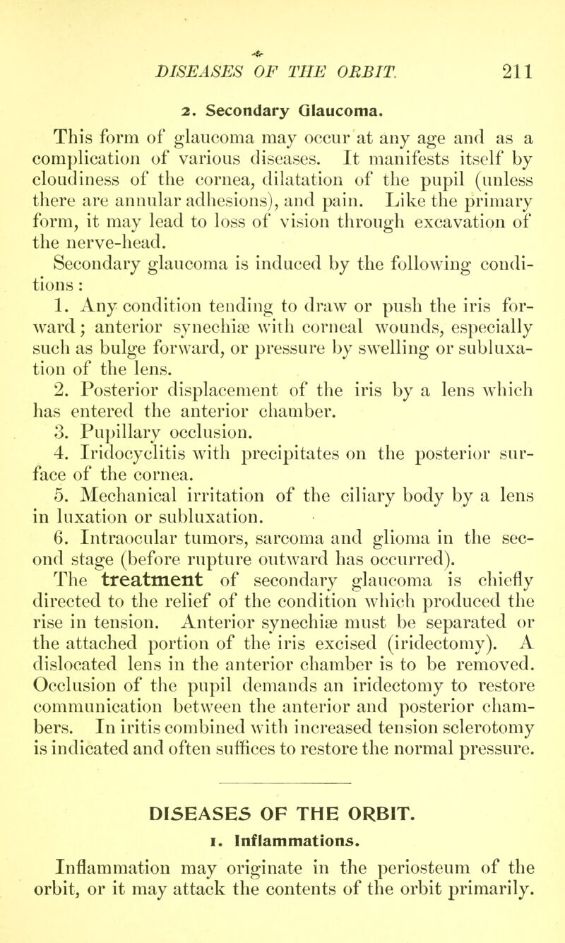 2. Secondary Glaucoma. This form of glaucoma may occur at any age and as a complication of various diseases. It manifests itself by cloudiness of the cornea, dilatation of the pupil (unless there are annular adhesions), and pain. Like the primary form, it may lead to loss of vision through excavation of the nerve-head. Secondary glaucoma is induced by the following condi- tions : 1. Any condition tending to draw or push the iris for- ward ; anterior synechia? with corneal wounds, especially such as bulge forward, or pressure by swelling or subluxa- tion of the lens. 2. Posterior displacement of the iris by a lens which has entered the anterior chamber. 3. Pupillary occlusion. 4. Iridocyclitis with precipitates on the posterior sur- face of the cornea. 5. Mechanical irritation of the ciliary body by a lens in luxation or subluxation. 6. Intraocular tumors, sarcoma and glioma in the sec- ond stage (before rupture outward has occurred). The treatment of secondary glaucoma is chiefly directed to the relief of the condition which produced the rise in tension. Anterior synechise must be separated or the attached portion of the iris excised (iridectomy). A dislocated lens in the anterior chamber is to be removed. Occlusion of the pupil demands an iridectomy to restore communication between the anterior and posterior cham- bers. In iritis combined with increased tension sclerotomy is indicated and often suflices to restore the normal pressure. DISEASES OF THE ORBIT, i. I nf lam mat ions. Inflammation may originate in the periosteum of the orbit, or it may attack the contents of the orbit primarily.