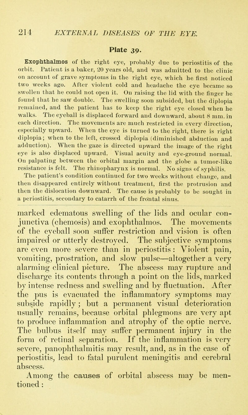 Plate 39. Exophthalmos of the right eye, probably due to periostitis of the orbit. Patient is a baker, 20 years old, and was admitted to the clinic on account of grave symptoms in the right eye, which he first noticed two weeks ago. After violent cold and headache the eye became so swollen that he could not open it. On raising the lid with the finger he found that he saw double. The swelling soon subsided, but the diplopia remained, and the patient has to keep the right eye closed when he walks. The eyeball is displaced forward and downward, about 8 mm. in each direction. The movements are much restricted in every direction, especially upward. When the eye is turned to the right, there is right diplopia; when to the left, crossed diplopia (diminished abduction and adduction). When the gaze is directed upward the image of the right eye is also displaced upward. Visual acuity and eye-ground normal. On palpating between the orbital margin and the globe a tumor-like resistance is felt. The rhinopharynx is normal. No signs of syphilis. The patient's condition continued for two weeks without change, and then disappeared entirely without treatment, first the protrusion and then the dislocation downward. The cause is probably to be sought in a periostitis, secondary to catarrh of the frontal sinus. marked edematous swelling of the lids and ocular con- junctiva (chemosis) and exophthalmos. The movements of the eyeball soon suffer restriction and vision is often impaired or utterly destroyed. The subjective symptoms are even more severe than in periostitis : Violent pain, vomiting, prostration, and slow pulse—altogether a very alarming clinical picture. The abscess may rupture and discharge its contents through a point on the lids, marked by intense redness and swelling and by fluctuation. After the pus is evacuated the inflammatory symptoms may subside rapidly; but a permanent visual deterioration usually remains, because orbital phlegmons are very apt to produce inflammation and atrophy of the optic nerve. The bulbus itself may suffer permanent injury in the form of retinal separation. If the inflammation is very severe, panophthalmitis may result, and, as in the case of periostitis, lead to fatal purulent meningitis and cerebral abscess. Among the causes of orbital abscess may be men- tioned :