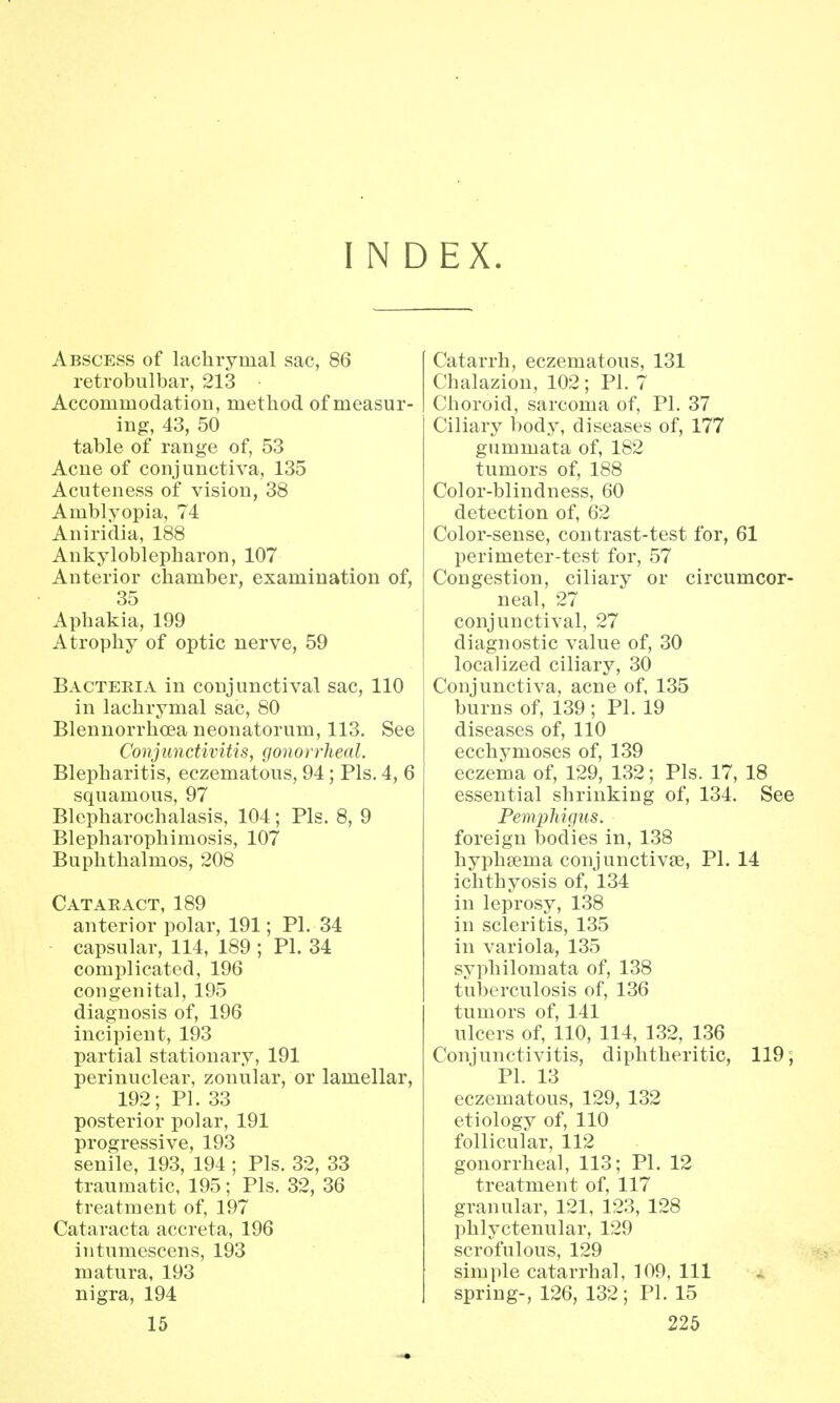 INDEX. Abscess of lachrymal sac, 86 retrobulbar, 213 • Accommodation, method of measur- ing, 43, 50 table of range of, 53 Acne of conjunctiva, 135 Acuteness of vision, 38 Amblyopia, 74 Aniridia, 188 Ankyloblepharon, 107 Anterior chamber, examination of, 35 Aphakia, 199 Atrophy of optic nerve, 59 Bacteria in conjunctival sac, 110 in lachrymal sac, 80 Blennorrhoea neonatorum, 113. See Conjunctivitis, gonorrheal. Blepharitis, eczematous, 94; Pis. 4, 6 squamous, 97 Blepharochalasis, 104; Pis. 8, 9 Blepharophimosis, 107 Buphthalmos, 208 Cataract, 189 anterior polar, 191; PI. 34 capsular, 114, 189 ; PI. 34 complicated, 196 congenital, 195 diagnosis of, 196 incipient, 193 partial stationary, 191 perinuclear, zonular, or lamellar, 192; PI. 33 posterior polar, 191 progressive, 193 senile, 193, 194 ; Pis. 32, 33 traumatic, 195; Pis. 32, 36 treatment of, 197 Cataracta accreta, 196 intumescens, 193 matura, 193 nigra, 194 Catarrh, eczematous, 131 Chalazion, 102; PI. 7 Choroid, sarcoma of, PI. 37 Ciliary body, diseases of, 177 gummata of, 182 tumors of, 188 Color-blindness, 60 detection of, 62 Color-sense, contrast-test for, 61 perimeter-test for, 57 Congestion, ciliary or circumcor- neal, 27 conjunctival, 27 diagnostic value of, 30 localized ciliary, 30 Conjunctiva, acne of, 135 burns of, 139 ; PL 19 diseases of, 110 ecchymoses of, 139 eczema of, 129, 132; Pis. 17, 18 essential shrinking of, 134. See Pemphigus. foreign bodies in, 138 hyphsema conjunctivae, PI. 14 ichthyosis of, 134 in leprosy, 138 in scleritis, 135 in variola, 135 syphilomata of, 138 tuberculosis of, 136 tumors of, 141 ulcers of, 110, 114, 132, 136 Conjunctivitis, diphtheritic, 119; PI. 13 eczematous, 129, 132 etiology of, 110 follicular, 112 gonorrheal, 113; PI. 12 treatment of, 117 granular, 121, 123, 128 phlyctenular, 129 scrofulous, 129 simple catarrhal, 109, 111 spring-, 126, 132; PI. 15