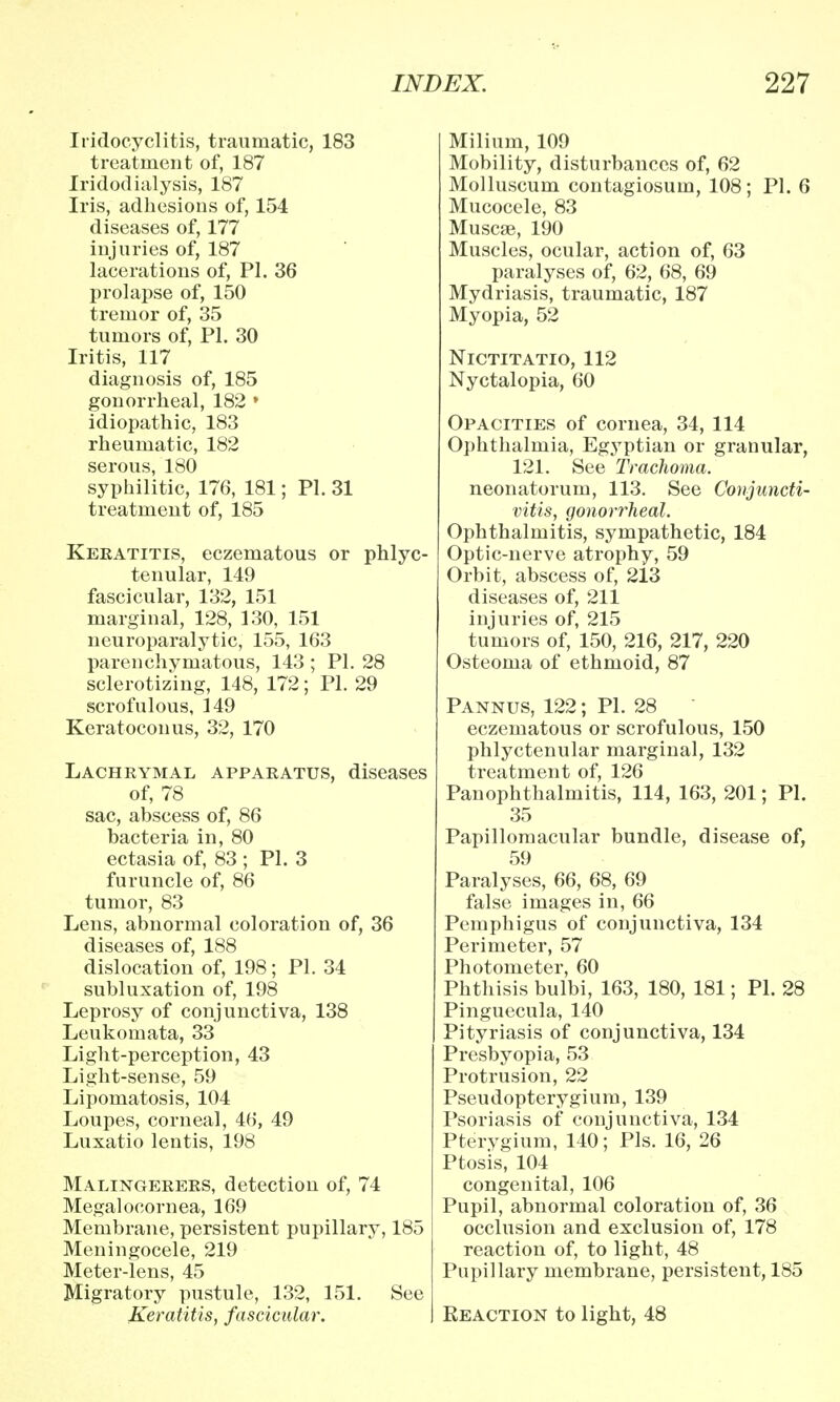 Iridocyclitis, traumatic, 183 treatment of, 187 Iridodialysis, 187 Iris, adhesions of, 154 diseases of, 177 injuries of, 187 lacerations of, PI. 36 prolapse of, 150 tremor of, 35 tumors of, PI. 30 Iritis, 117 diagnosis of, 185 gonorrheal, 182 ' idiopathic, 183 rheumatic, 182 serous, 180 syphilitic, 176, 181; PI. 31 treatment of, 185 Keratitis, eczematous or phlyc- tenular, 149 fascicular, 132, 151 marginal, 128, 130, 151 neuroparalytic, 155, 163 parenchymatous, 143 ; PI. 28 sclerotizing, 148, 172; PL 29 scrofulous, 149 Keratoconus, 32, 170 Lachrymal apparatus, diseases of, 78 sac, abscess of, 86 bacteria in, 80 ectasia of, 83 ; PI. 3 furuncle of, 86 tumor, 83 Lens, abnormal coloration of, 36 diseases of, 188 dislocation of, 198; PI. 34 subluxation of, 198 Leprosy of conjunctiva, 138 Leukomata, 33 Light-perception, 43 Light-sense, 59 Lipomatosis, 104 Loupes, corneal, 46, 49 Luxatio lentis, 198 Malingerers, detection of, 74 Megalocornea, 169 Membrane, persistent pupillary, 185 Meningocele, 219 Meter-lens, 45 Migratory pustule, 132, 151. See Keratitis, fascicular. Milium, 109 Mobility, disturbances of, 62 Molluscum contagiosum, 108; PI. 6 Mucocele, 83 Muscse, 190 Muscles, ocular, action of, 63 paralyses of, 62, 68, 69 Mydriasis, traumatic, 187 Myopia, 52 Nictitatio, 112 Nyctalopia, 60 Opacities of cornea, 34, 114 Ophthalmia, Egyptian or granular, 121. See Trachoma. neonatorum, 113. See Conjuncti- vitis, gonorrheal. Ophthalmitis, sympathetic, 184 Optic-nerve atrophy, 59 Orbit, abscess of, 213 diseases of, 211 injuries of, 215 tumors of, 150, 216, 217, 220 Osteoma of ethmoid, 87 Pannus, 122; PI. 28 eczematous or scrofulous, 150 phlyctenular marginal, 132 treatment of, 126 Panophthalmitis, 114, 163, 201; PI. 35 Papillomacular bundle, disease of, 59 Paralyses, 66, 68, 69 false images in, 66 Pemphigus of conjunctiva, 134 Perimeter, 57 Photometer, 60 Phthisis bulbi, 163, 180, 181; PI. 28 Pinguecula, 140 Pityriasis of conjunctiva, 134 Presbyopia, 53 Protrusion, 22 Pseudopterygium, 139 Psoriasis of conjunctiva, 134 Pterygium, 140; Pis. 16, 26 Ptosis, 104 congenital, 106 Pupil, abnormal coloration of, 36 occlusion and exclusion of, 178 reaction of, to light, 48 Pupillary membrane, persistent, 185 Reaction to light, 48