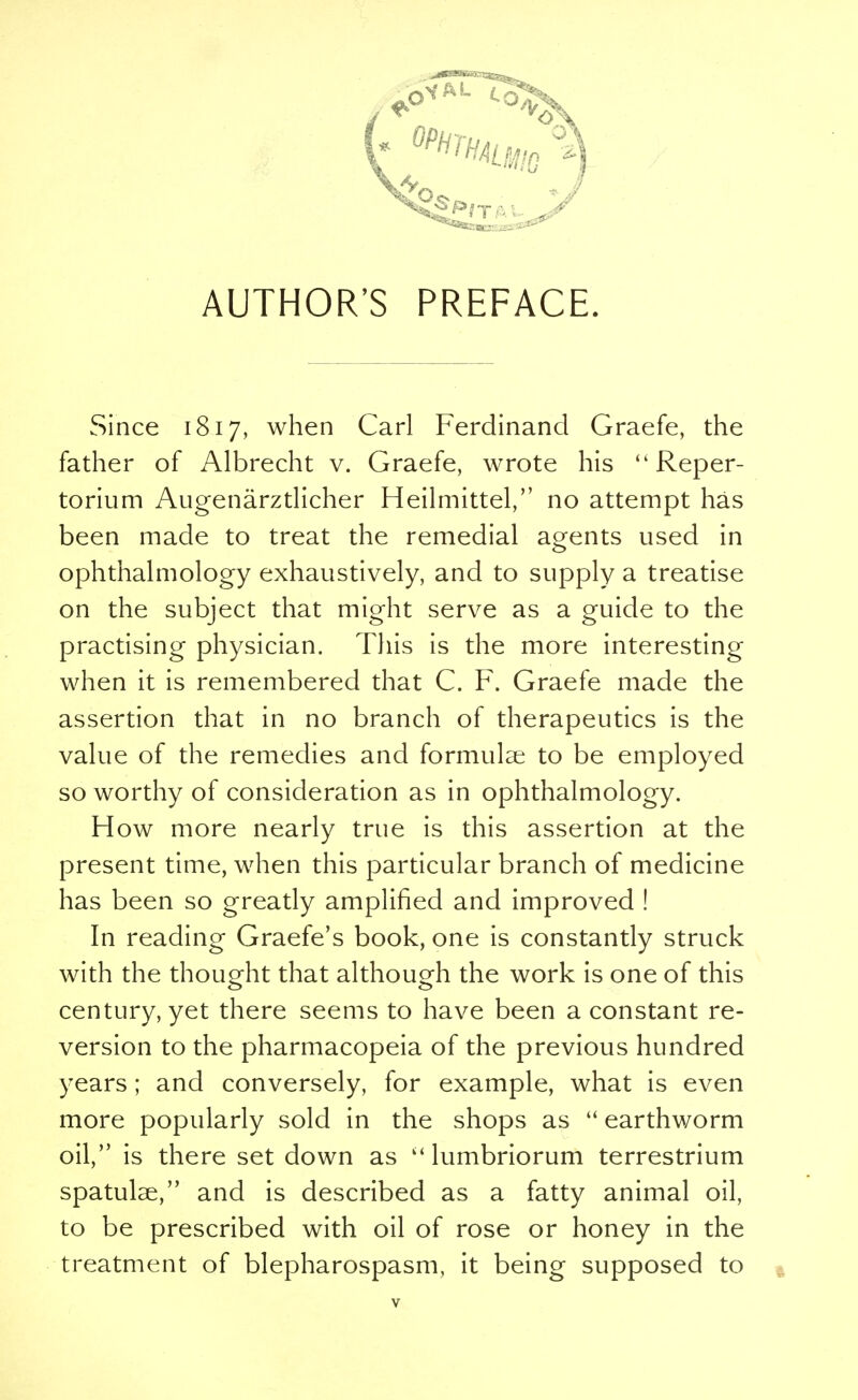 Since 1817, when Carl Ferdinand Graefe, the father of Albrecht v. Graefe, wrote his  Reper- torium Augenarztlicher Heilmittel, no attempt has been made to treat the remedial agents used in ophthalmology exhaustively, and to supply a treatise on the subject that might serve as a guide to the practising physician. This is the more interesting when it is remembered that C. F. Graefe made the assertion that in no branch of therapeutics is the value of the remedies and formulae to be employed so worthy of consideration as in ophthalmology. How more nearly true is this assertion at the present time, when this particular branch of medicine has been so greatly amplified and improved ! In reading Graefe's book, one is constantly struck with the thought that although the work is one of this century, yet there seems to have been a constant re- version to the pharmacopeia of the previous hundred years ; and conversely, for example, what is even more popularly sold in the shops as  earthworm oil, is there set down as  lumbriorum terrestrium spatutae, and is described as a fatty animal oil, to be prescribed with oil of rose or honey in the treatment of blepharospasm, it being supposed to