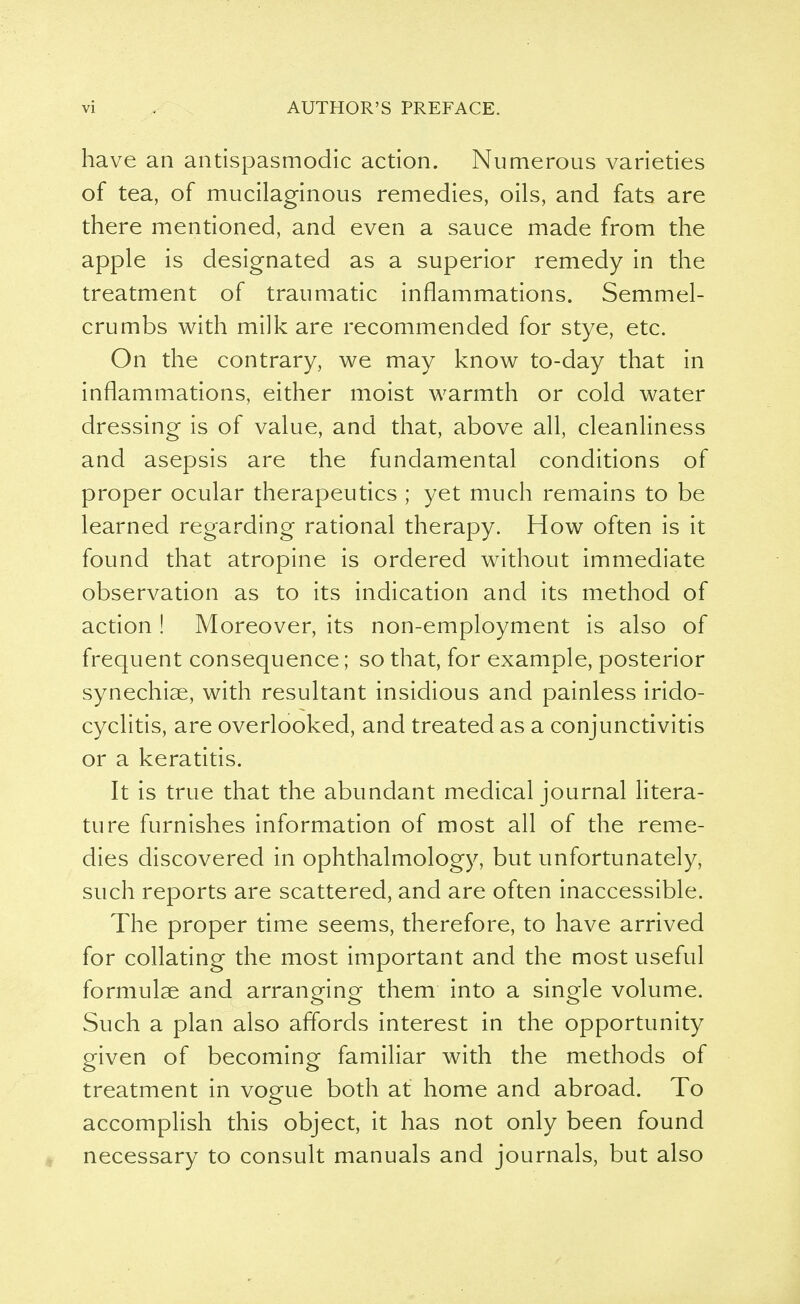 have an antispasmodic action. Numerous varieties of tea, of mucilaginous remedies, oils, and fats are there mentioned, and even a sauce made from the apple is designated as a superior remedy in the treatment of traumatic inflammations. Semmel- crumbs with milk are recommended for stye, etc. On the contrary, we may know to-day that in inflammations, either moist warmth or cold water dressing is of value, and that, above all, cleanliness and asepsis are the fundamental conditions of proper ocular therapeutics ; yet much remains to be learned regarding rational therapy. How often is it found that atropine is ordered without immediate observation as to its indication and its method of action ! Moreover, its non-employment is also of frequent consequence; so that, for example, posterior synechias, with resultant insidious and painless irido- cyclitis, are overlooked, and treated as a conjunctivitis or a keratitis. It is true that the abundant medical journal litera- ture furnishes information of most all of the reme- dies discovered in ophthalmology, but unfortunately, such reports are scattered, and are often inaccessible. The proper time seems, therefore, to have arrived for collating the most important and the most useful formulae and arranging them into a single volume. Such a plan also affords interest in the opportunity given of becoming familiar with the methods of treatment in vogue both at home and abroad. To accomplish this object, it has not only been found necessary to consult manuals and journals, but also