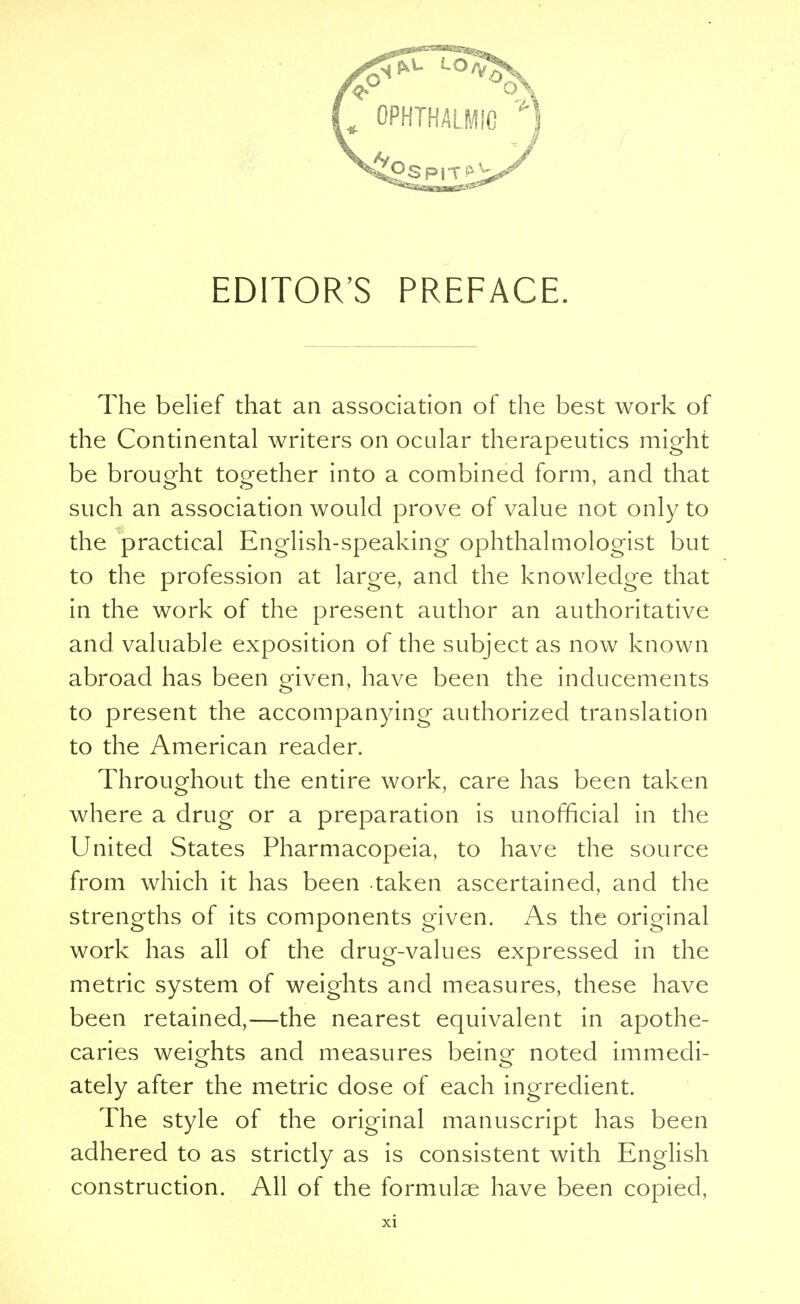 The belief that an association of the best work of the Continental writers on ocular therapeutics might be brought together into a combined form, and that such an association would prove of value not only to the practical English-speaking ophthalmologist but to the profession at large, and the knowledge that in the work of the present author an authoritative and valuable exposition of the subject as now known abroad has been given, have been the inducements to present the accompanying authorized translation to the American reader. Throughout the entire work, care has been taken where a drug or a preparation is unofficial in the United States Pharmacopeia, to have the source from which it has been taken ascertained, and the strengths of its components given. As the original work has all of the drug-values expressed in the metric system of weights and measures, these have been retained,—the nearest equivalent in apothe- caries weights and measures being- noted immedi- ately after the metric dose of each ingredient. The style of the original manuscript has been adhered to as strictly as is consistent with English construction. All of the formulae have been copied,