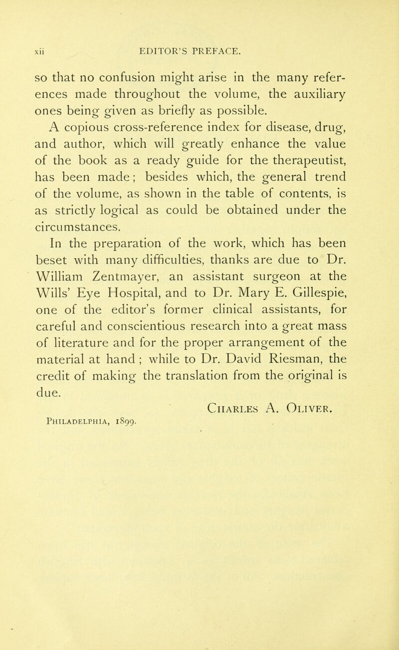 so that no confusion might arise in the many refer- ences made throughout the volume, the auxiliary ones being given as briefly as possible. A copious cross-reference index for disease, drug, and author, which will greatly enhance the value of the book as a ready guide for the therapeutist, has been made; besides which, the general trend of the volume, as shown in the table of contents, is as strictly logical as could be obtained under the circumstances. In the preparation of the work, which has been beset with many difficulties, thanks are due to Dr. William Zentmayer, an assistant surgeon at the Wills' Eye Hospital, and to Dr. Mary E. Gillespie, one of the editor's former clinical assistants, for careful and conscientious research into a great mass of literature and for the proper arrangement of the material at hand ; while to Dr. David Riesman, the credit of making the translation from the original is due. Charles A. Oliver. Philadelphia, 1899.