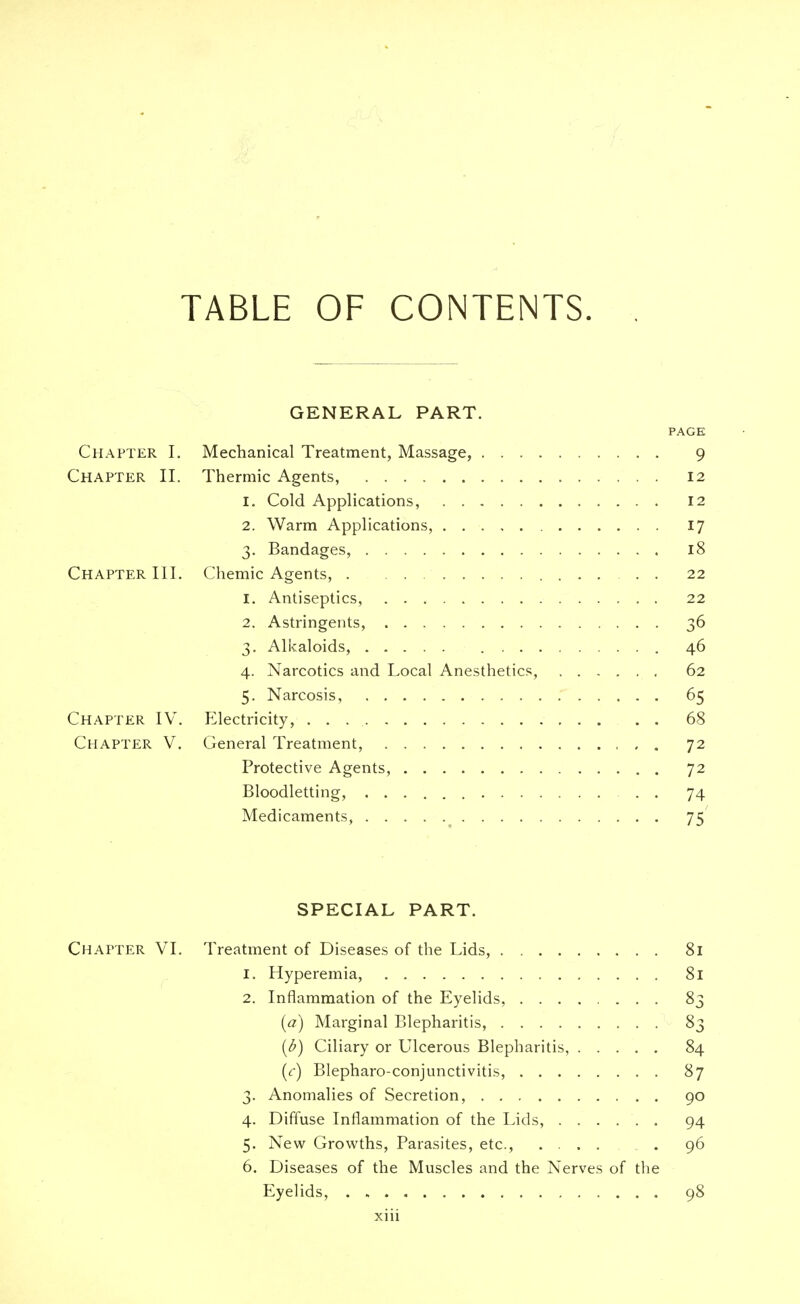 TABLE OF CONTENTS. GENERAL PART. PAGE Chapter I. Mechanical Treatment, Massage, 9 Chapter II. Thermic Agents, 12 1. Cold Applications, 12 2. Warm Applications, 17 3. Bandages, 18 Chapter III. Chemic Agents, 22 1. Antiseptics, 22 2. Astringents, 36 3. Alkaloids, 46 4. Narcotics and Local Anesthetics, 62 5. Narcosis, 65 Chapter IV. Electricity, 68 Chapter V. General Treatment, 72 Protective Agents, 72 Bloodletting, . . 74 Medicaments, 75 SPECIAL PART. Chapter VI. Treatment of Diseases of the Lids, 81 1. Hyperemia, 81 2. Inflammation of the Eyelids, ........ 83 (a) Marginal Blepharitis, 83 (b) Ciliary or Ulcerous Blepharitis, 84 (r) Blepharoconjunctivitis, 87 3. Anomalies of Secretion, 90 4. Diffuse Inflammation of the Lids, 94 5. New Growths, Parasites, etc., .... . 96 6. Diseases of the Muscles and the Nerves of the Eyelids, 98