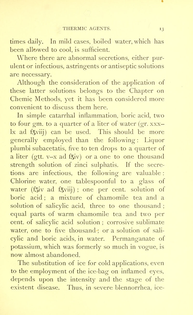 times daily. In mild cases, boiled water, which has been allowed to cool, is sufficient. Where there are abnormal secretions, either pur- ulent or infectious, astringents or antiseptic solutions are necessary. Although the consideration of the application of these latter solutions belongs to the Chapter on Chemic Methods, yet it has been considered more convenient to discuss them here. In simple catarrhal inflammation, boric acid, two to four gm. to a quarter of a liter of water (gr. xxx- lx ad ftviij) can be used. This should be more generally employed than the following: Liquor plumbi subacetatis, five to ten drops to a quarter of a liter (gtt. v-x ad fgiv) or a one to one thousand strength solution of zinci sulphatis. If the secre- tions are infectious, the following are valuable : Chlorine water, one tablespoonful to a glass of water (f^iv ad f§viij) ; one per cent, solution of boric acid; a mixture of chamomile tea and a solution of salicylic acid, three to one thousand ; equal parts of warm chamomile tea and two per cent, of salicylic acid solution ; corrosive sublimate water, one to five thousand ; or a solution of sali- cylic and boric acids, in water. Permanganate of potassium, which was formerly so much in vogue, is now almost abandoned. The substitution of ice for cold applications, even to the employment of the ice-bag on inflamed eyes, depends upon the intensity and the stage of the existent disease. Thus, in severe blennorrhea, ice-