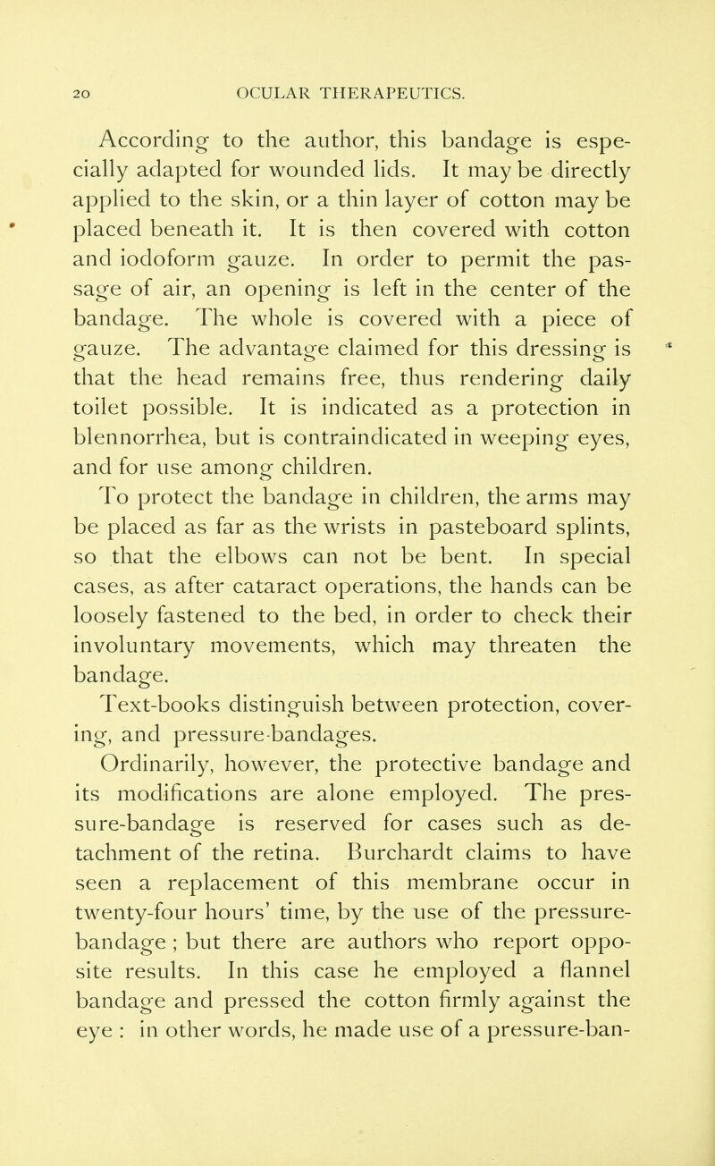 According to the author, this bandage is espe- cially adapted for wounded lids. It may be directly applied to the skin, or a thin layer of cotton may be placed beneath it. It is then covered with cotton and iodoform gauze. In order to permit the pas- sage of air, an opening is left in the center of the bandage. The whole is covered with a piece of eauze. The advantage claimed for this dressing- is that the head remains free, thus rendering daily toilet possible. It is indicated as a protection in blennorrhea, but is contraindicated in weeping eyes, and for use among- children. To protect the bandage in children, the arms may be placed as far as the wrists in pasteboard splints, so that the elbows can not be bent. In special cases, as after cataract operations, the hands can be loosely fastened to the bed, in order to check their involuntary movements, which may threaten the bandage. Text-books distinguish between protection, cover- ing, and pressure-bandages. Ordinarily, however, the protective bandage and its modifications are alone employed. The pres- sure-bandage is reserved for cases such as de- tachment of the retina. Burchardt claims to have seen a replacement of this membrane occur in twenty-four hours' time, by the use of the pressure- bandage ; but there are authors who report oppo- site results. In this case he employed a flannel bandage and pressed the cotton firmly against the eye : in other words, he made use of a pressure-ban-