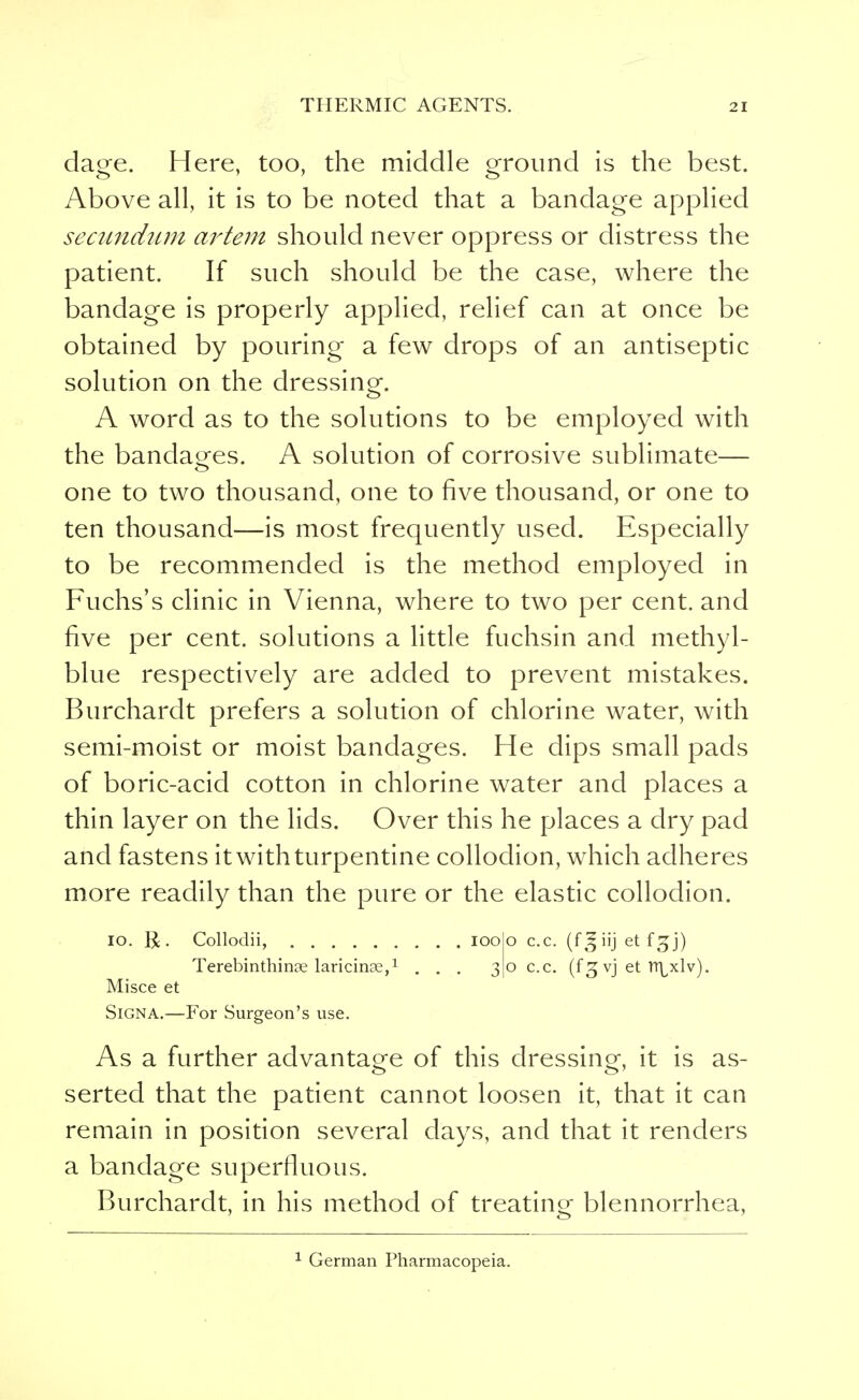 da^e. Here, too, the middle ground is the best. Above all, it is to be noted that a bandage applied secundum artem should never oppress or distress the patient. If such should be the case, where the bandage is properly applied, relief can at once be obtained by pouring a few drops of an antiseptic solution on the dressing. A word as to the solutions to be employed with the bandages. A solution of corrosive sublimate— one to two thousand, one to five thousand, or one to ten thousand—is most frequently used. Especially to be recommended is the method employed in Fuchs's clinic in Vienna, where to two per cent, and five per cent, solutions a little fuchsin and methyl- blue respectively are added to prevent mistakes. Burchardt prefers a solution of chlorine water, with semi-moist or moist bandages. He dips small pads of boric-acid cotton in chlorine water and places a thin layer on the lids. Over this he places a dry pad and fastens it with turpentine collodion, which adheres more readily than the pure or the elastic collodion. io. R. Collodii, ioo o c.c. (fjfiij et f^j) Terebinthinae laricinae,1 ... 30 c.c. (f 3 vj et tt^xlv). Misce et SiGNA.—For Surgeon's use. As a further advantage of this dressing, it is as- serted that the patient cannot loosen it, that it can remain in position several days, and that it renders a bandage superfluous. Burchardt, in his method of treating blennorrhea,