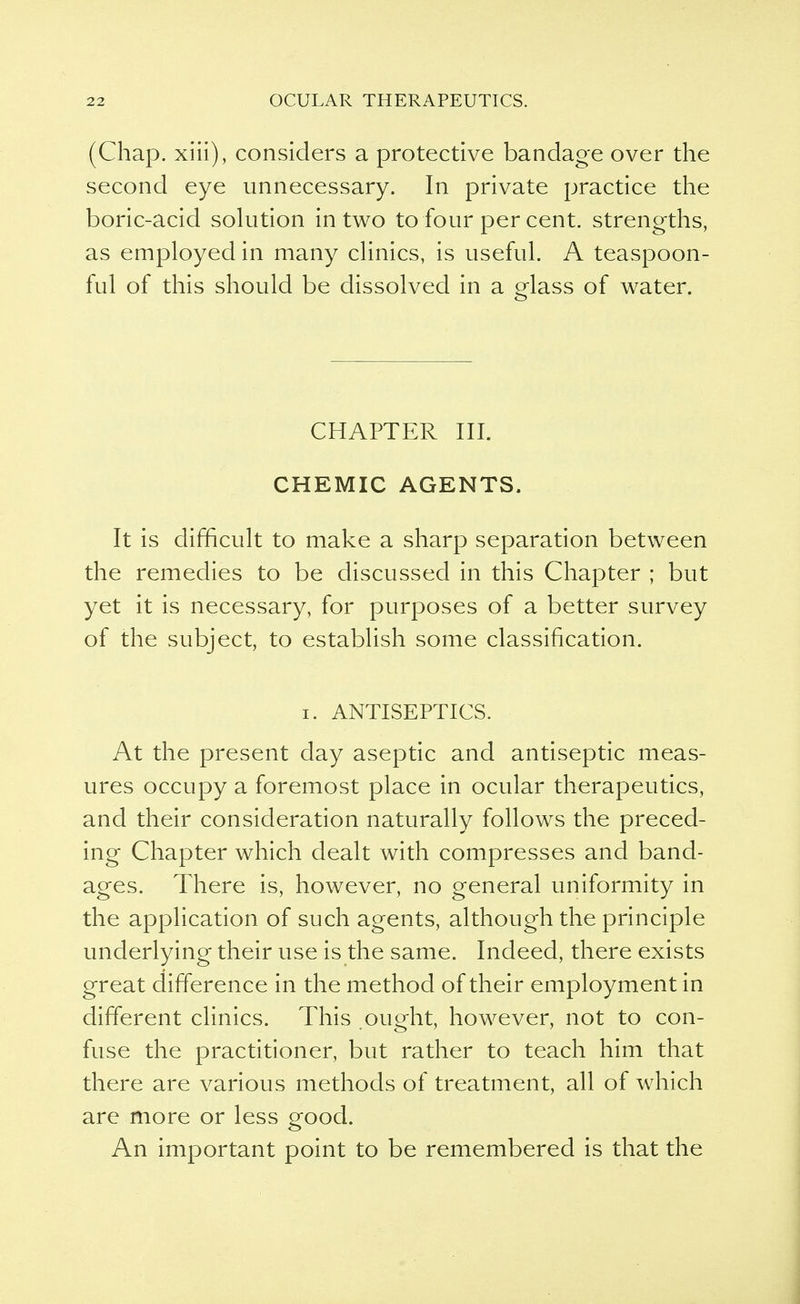 (Chap, xiii), considers a protective bandage over the second eye unnecessary. In private practice the boric-acid solution in two to four per cent, strengths, as employed in many clinics, is useful. A teaspoon- ful of this should be dissolved in a glass of water. CHAPTER III. CHEMIC AGENTS. It is difficult to make a sharp separation between the remedies to be discussed in this Chapter ; but yet it is necessary, for purposes of a better survey of the subject, to establish some classification. i. ANTISEPTICS. At the present day aseptic and antiseptic meas- ures occupy a foremost place in ocular therapeutics, and their consideration naturally follows the preced- ing Chapter which dealt with compresses and band- ages. There is, however, no general uniformity in the application of such agents, although the principle underlying their use is the same. Indeed, there exists great difference in the method of their employment in different clinics. This ought, however, not to con- fuse the practitioner, but rather to teach him that there are various methods of treatment, all of which are more or less good. An important point to be remembered is that the