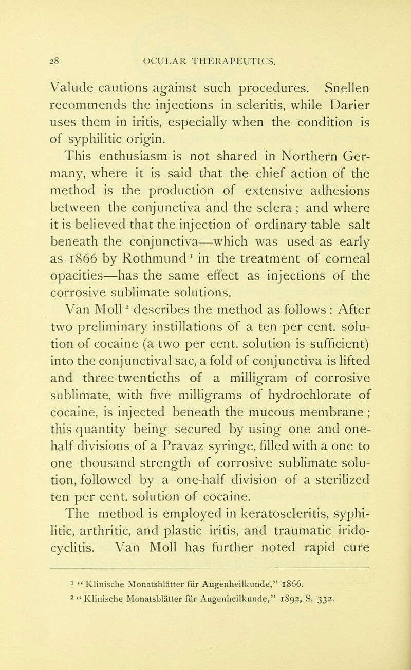 Valude cautions against such procedures. Snellen recommends the injections in scleritis, while Darier uses them in iritis, especially when the condition is of syphilitic origin. This enthusiasm is not shared in Northern Ger- many, where it is said that the chief action of the method is the production of extensive adhesions between the conjunctiva and the sclera; and where it is believed that the injection of ordinary table salt beneath the conjunctiva—which was used as early as 1866 by Rothmund1 in the treatment of corneal opacities—has the same effect as injections of the corrosive sublimate solutions. Van Moll2 describes the method as follows : After two preliminary instillations of a ten per cent, solu- tion of cocaine (a two per cent, solution is sufficient) into the conjunctival sac, a fold of conjunctiva is lifted and three-twentieths of a milligram of corrosive sublimate, with five milligrams of hydrochlorate of cocaine, is injected beneath the mucous membrane ; this quantity being secured by using one and one- half divisions of a Pravaz syringe, filled with a one to one thousand strength of corrosive sublimate solu- tion, followed by a one-half division of a sterilized ten per cent, solution of cocaine. The method is employed in keratoscleritis, syphi- litic, arthritic, and plastic iritis, and traumatic irido- cyclitis. Van Moll has further noted rapid cure 1  Klinische Monatsblatter fiir Augenheilkunde, 1866.