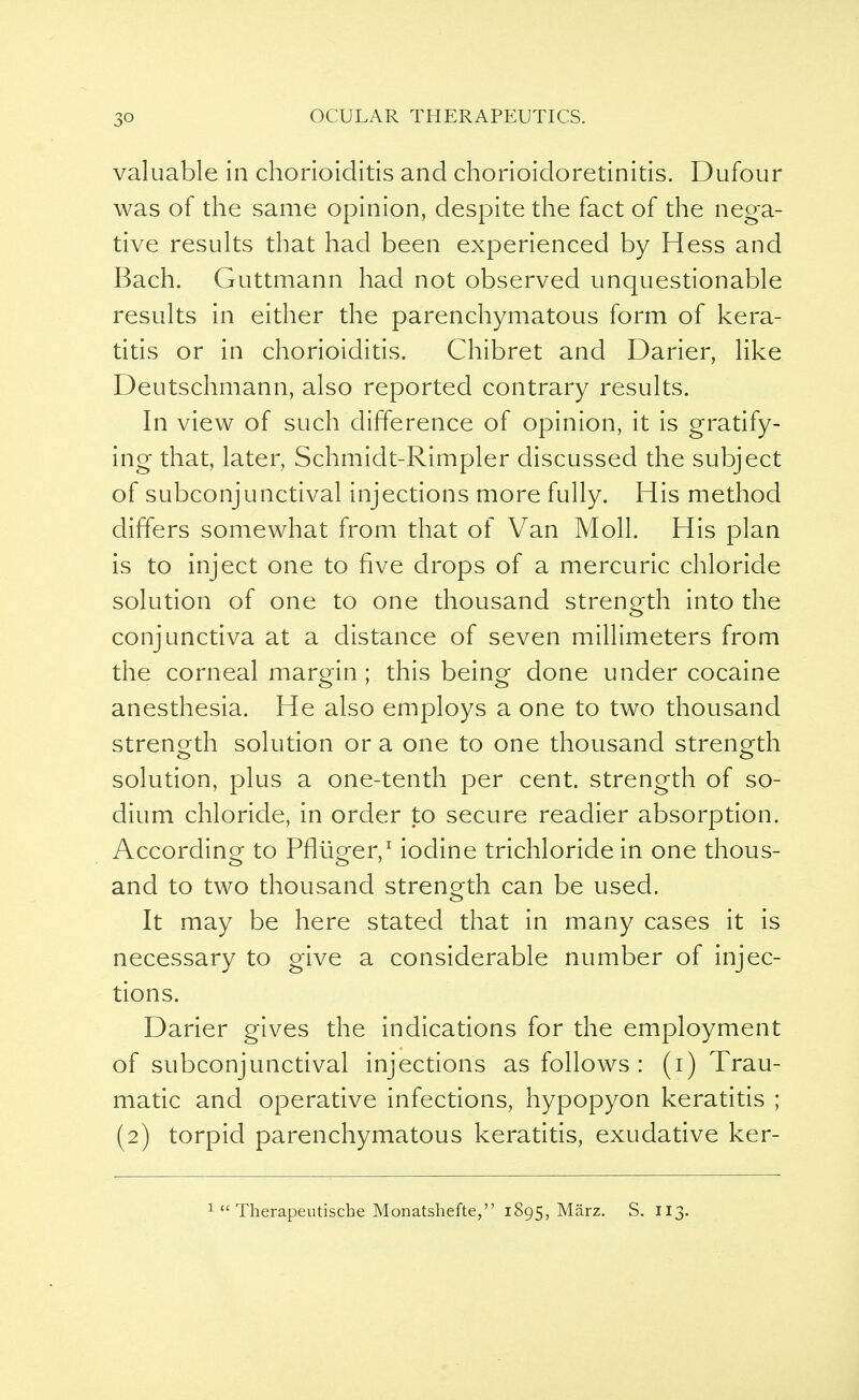 valuable in chorioiditis and chorioidoretinitis. Dufour was of the same opinion, despite the fact of the nega- tive results that had been experienced by Hess and Bach. Guttmann had not observed unquestionable results in either the parenchymatous form of kera- titis or in chorioiditis. Chibret and Darier, like Deutschmann, also reported contrary results. In view of such difference of opinion, it is gratify- ing that, later, Schmidt-Rimpler discussed the subject of subconjunctival injections more fully. His method differs somewhat from that of Van Moll. His plan is to inject one to five drops of a mercuric chloride solution of one to one thousand strength into the conjunctiva at a distance of seven millimeters from the corneal margin; this being done under cocaine anesthesia. He also employs a one to two thousand strength solution or a one to one thousand strength solution, plus a one-tenth per cent, strength of so- dium chloride, in order to secure readier absorption. According to Pfliiger,1 iodine trichloride in one thous- and to two thousand strength can be used. It may be here stated that in many cases it is necessary to give a considerable number of injec- tions. Darier gives the indications for the employment of subconjunctival injections as follows : (i) Trau- matic and operative infections, hypopyon keratitis ; (2) torpid parenchymatous keratitis, exudative ker-