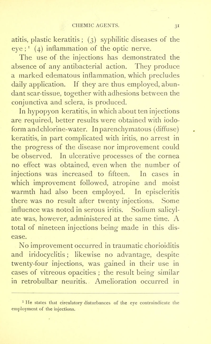atitis, plastic keratitis ; (3) syphilitic diseases of the eye ; 1 (4) inflammation of the optic nerve. The use of the injections has demonstrated the absence of any antibacterial action. They produce a marked edematous inflammation, which precludes daily application. If they are thus employed, abun- dant scar-tissue, together with adhesions between the conjunctiva and sclera, is produced. In hypopyon keratitis, in which about ten injections are required, better results were obtained with iodo- form and chlorine-water. In parenchymatous (diffuse) keratitis, in part complicated with iritis, no arrest in the progress of the disease nor improvement could be observed. In ulcerative processes of the cornea no effect was obtained, even when the number of injections was increased to fifteen. In cases in which improvement followed, atropine and moist warmth had also been employed. In episcleritis there was no result after twenty injections. Some influence was noted in serous iritis. Sodium salicyl- ate was, however, administered at the same time. A total of nineteen injections being made in this dis- ease. No improvement occurred in traumatic chorioiditis and iridocyclitis; likewise no advantage, despite twenty-four injections, was gained in their use in cases of vitreous opacities ; the result being similar in retrobulbar neuritis. Amelioration occurred in 1 He states that circulatory disturbances of the eye contraindicate the employment of the injections.