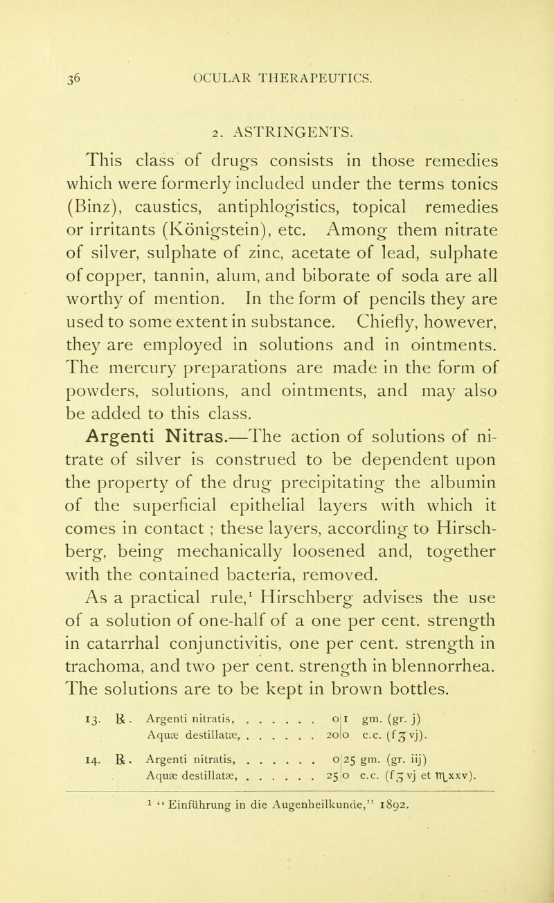 2. ASTRINGENTS. This class of drills consists in those remedies which were formerly included under the terms tonics (Binz), caustics, antiphlogistics, topical remedies or irritants (Konigstein), etc. Among them nitrate of silver, sulphate of zinc, acetate of lead, sulphate of copper, tannin, alum, and biborate of soda are all worthy of mention. In the form of pencils they are used to some extent in substance. Chiefly, however, they are employed in solutions and in ointments. The mercury preparations are made in the form of powders, solutions, and ointments, and may also be added to this class. Argenti Nitras.—The action of solutions of ni- trate of silver is construed to be dependent upon the property of the drug precipitating the albumin of the superficial epithelial layers with which it comes in contact ; these layers, according to Hirsch- berg, being mechanically loosened and, together with the contained bacteria, removed. As a practical rule,1 Hirschberg advises the use of a solution of one-half of a one per cent, strength in catarrhal conjunctivitis, one per cent, strength in trachoma, and two per cent, strength in blennorrhea. The solutions are to be kept in brown bottles. 13. R. Argenti nitratis, oil gm. (gr. j) Aquae destillatae, 20I0 c.c. (fgvj). 14. R. Argenti nitratis, 0I25 gm. (gr. iij) Aquae destillatae, ...... 25(0 c.c. (f^vj et TT^xxv).