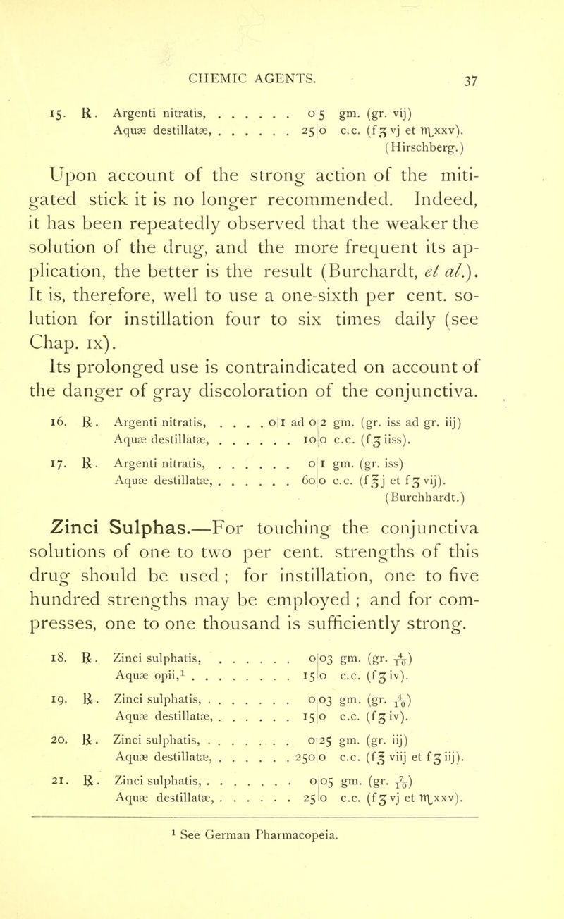 ;>7 15. R. Argenti nitratis, o|5 gm. (gr. vij) Aquae destillatae, 25 0 c.c. (f^vj et n\xxv). (Hirschberg.) Upon account of the strong action of the miti- gated stick it is no longer recommended. Indeed, it has been repeatedly observed that the weaker the solution of the drug, and the more frequent its ap- plication, the better is the result (Burchardt, et a/.). It is, therefore, well to use a one-sixth per cent, so- lution for instillation four to six times daily (see Chap. ix). Its prolonged use is contraindicated on account of the danger of gray discoloration of the conjunctiva. 16. R. Argenti nitratis, .... o|l ad 0 2 gm. (gr. iss ad gr. iij) Aquae destillatae, I0[0 c.c. (f 3; iiss). 17. R. Argenti nitratis, oil gm. (gr. iss) Aquae destillatae, 60J0 c.c. (f^j et f^vij). (Burchhardt.) Zinci Sulphas.—For touching the conjunctiva solutions of one to two per cent, strengths of this drug should be used ; for instillation, one to five hundred strengths may be employed ; and for com- presses, one to one thousand is sufficiently strong. 18. R. Zinci sulphatis, 0I03 gm. (gr. t4q) Aquae opii,1 15I0 c.c. (fgiv). 19. R. Zinci sulphatis, 0103 gm. (gr. t4q) Aquae destillatae, 15lO c.c. (f^iv). 20. R. Zinci sulphatis, ........ 0125 gm. (gr. iij) Aquae destillatae, 250)0 c.c. (f!| viij et fsjiij). 21. R. Zinci sulphatis, 0J05 gm. (gr. t7q) Aquae destillatae, 25 0 c.c. (fgvj et tt\xxv).