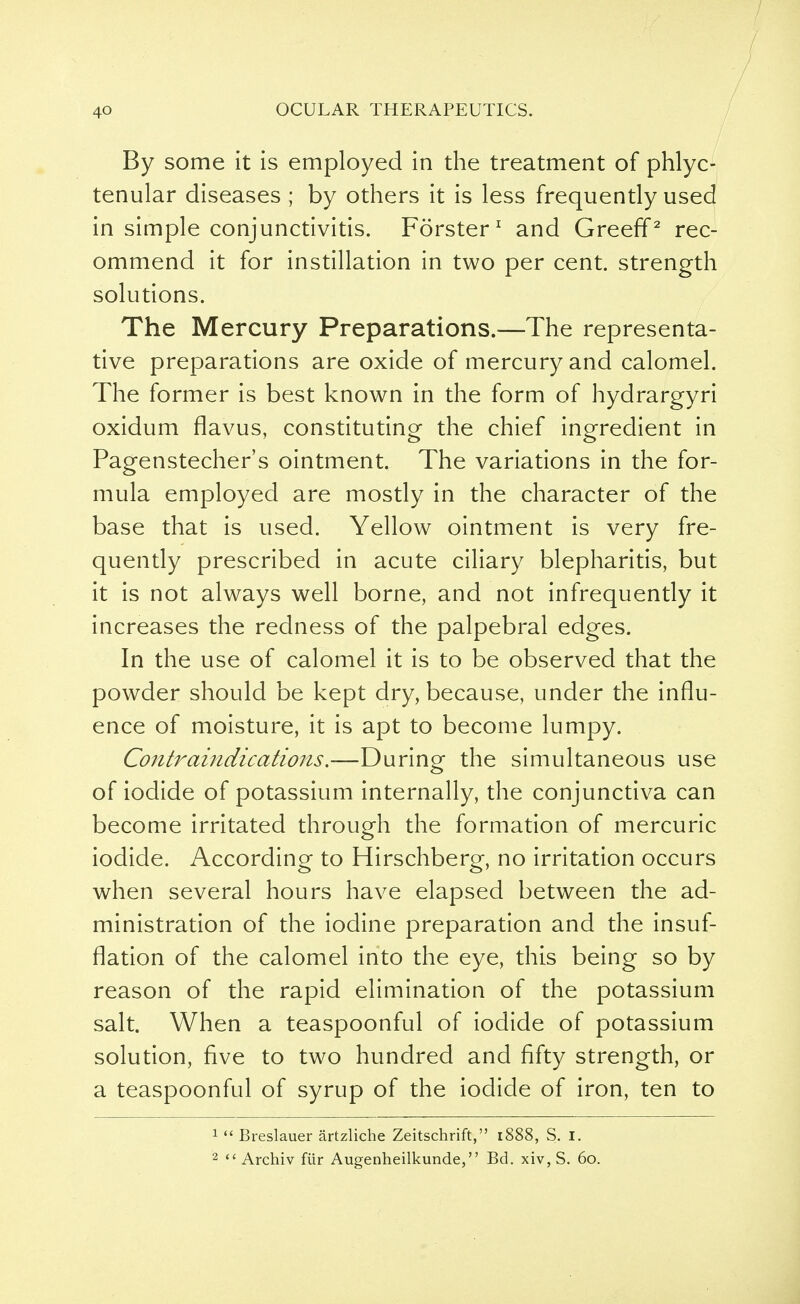 By some it is employed in the treatment of phlyc- tenular diseases ; by others it is less frequently used in simple conjunctivitis. Forster1 and GreefP rec- ommend it for instillation in two per cent, strength solutions. The Mercury Preparations.—The representa- tive preparations are oxide of mercury and calomel. The former is best known in the form of hydrargyri oxidum flavus, constituting the chief ingredient in Pagenstecher's ointment. The variations in the for- mula employed are mostly in the character of the base that is used. Yellow ointment is very fre- quently prescribed in acute ciliary blepharitis, but it is not always well borne, and not infrequently it increases the redness of the palpebral edges. In the use of calomel it is to be observed that the powder should be kept dry, because, under the influ- ence of moisture, it is apt to become lumpy. Contraindications.—During- the simultaneous use of iodide of potassium internally, the conjunctiva can become irritated through the formation of mercuric iodide. According to Hirschberg, no irritation occurs when several hours have elapsed between the ad- ministration of the iodine preparation and the insuf- flation of the calomel into the eye, this being so by reason of the rapid elimination of the potassium salt. When a teaspoonful of iodide of potassium solution, five to two hundred and fifty strength, or a teaspoonful of syrup of the iodide of iron, ten to 1  Breslauer artzliche Zeitschrift, 1888, S. I. 2  Archiv fur Augenheilkunde, Bd. xiv, S. 60.