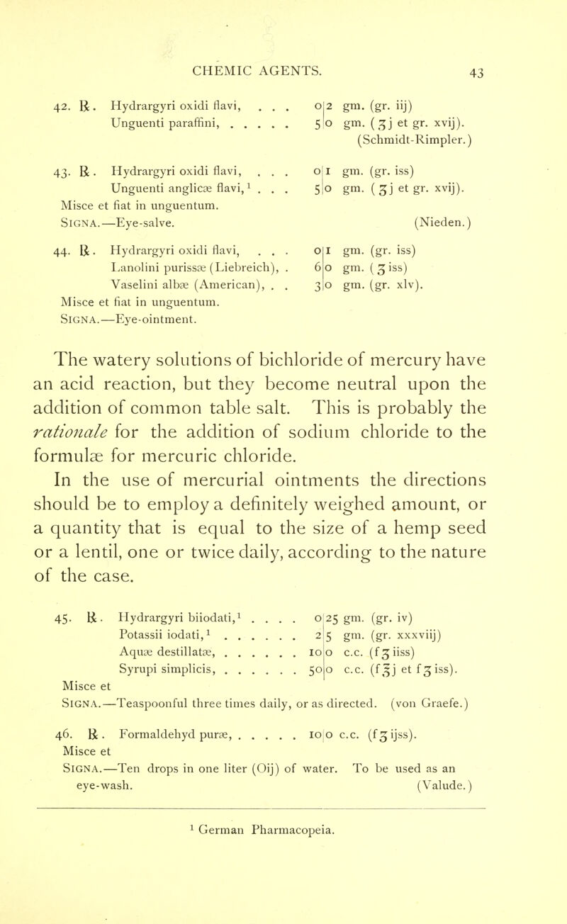 42. R. Hydrargyri oxidi flavi, Unguenti paraffini, . 43. R . Hydrargyri oxidi flavi, , . Unguenti anglicae flavi,1 . . Misce et fiat in unguentum. SiGNA.—Eye-salve. 44. R. Hydrargyri oxidi flavi, . . Lanolini purissse (Liebreich). Vaselini albae (American), . Misce et fiat in unguentum. Signa.—Eye-ointment. °|2 gm. (gr- iij) 51° gm- (3J et gr- xviJ)- (Schmidt-Rimpler. o|l gm. (gr. iss) 51° gm- (3J et gr- xviJ)- (Nieden. 1 gm. (gr. iss) o gm. (3 iss) o gm. (gr. xlv). The watery solutions of bichloride of mercury have an acid reaction, but they become neutral upon the addition of common table salt. This is probably the rationale for the addition of sodium chloride to the formulae for mercuric chloride. In the use of mercurial ointments the directions should be to employ a definitely weighed amount, or a quantity that is equal to the size of a hemp seed or a lentil, one or twice daily, according to the nature of the case. 45. R • Hydrargyri biiodati,1 .... o Potassii iodati,1 2 Aquae destillatae, 10 Syrupi simplicis, 50 Misce et Signa.—Teaspoonful three times daily, or as directed, (von Graefe.) 25 gm- (gr- iv) 5 gm. (gr. xxxviij) o c.c. (fgiiss) o c.c. (f3jj et f3 iss). 46. R . Formaldehyd purae, iolo c.c. (f^ijss). Misce et Signa.—Ten drops in one liter (Oij) of water. To be used as an eye-wash. (Valude.