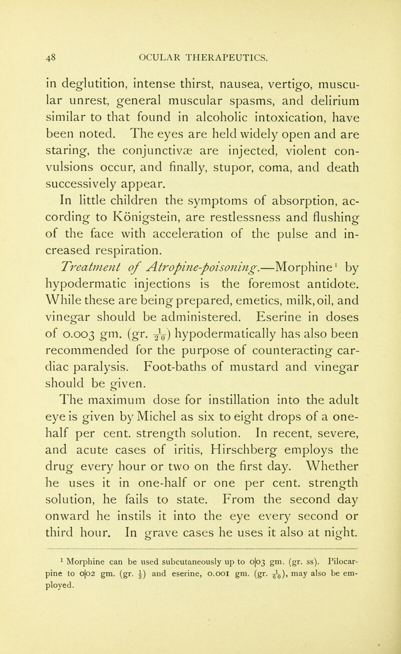 in deglutition, intense thirst, nausea, vertigo, muscu- lar unrest, general muscular spasms, and delirium similar to that found in alcoholic intoxication, have been noted. The eyes are held widely open and are staring, the conjunctivae are injected, violent con- vulsions occur, and finally, stupor, coma, and death successively appear. In little children the symptoms of absorption, ac- cording to Konigstein, are restlessness and flushing of the face with acceleration of the pulse and in- creased respiration. Treatment of Atropine-poisoning.—Morphine1 by hypodermatic injections is the foremost antidote. While these are being prepared, emetics, milk, oil, and vinegar should be administered. Eserine in doses of 0.003 gm. (gr. 2V) hypodermatically has also been recommended for the purpose of counteracting car- diac paralysis. Foot-baths of mustard and vinegar should be given. The maximum dose for instillation into the adult eye is given by Michel as six to eight drops of a one- half per cent, strength solution. In recent, severe, and acute cases of iritis, Hirschberg employs the drug every hour or two on the first day. Whether he uses it in one-half or one per cent, strength solution, he fails to state. From the second day onward he instils it into the eye every second or third hour. In grave cases he uses it also at night. 1 Morphine can be used subcutaneously up to o|o3 gm. (gr. ss). Pilocar- pine to o|o2 gm. (gr. |) and eserine, 0.001 gm. (gr. -gL), may also be em- ployed.