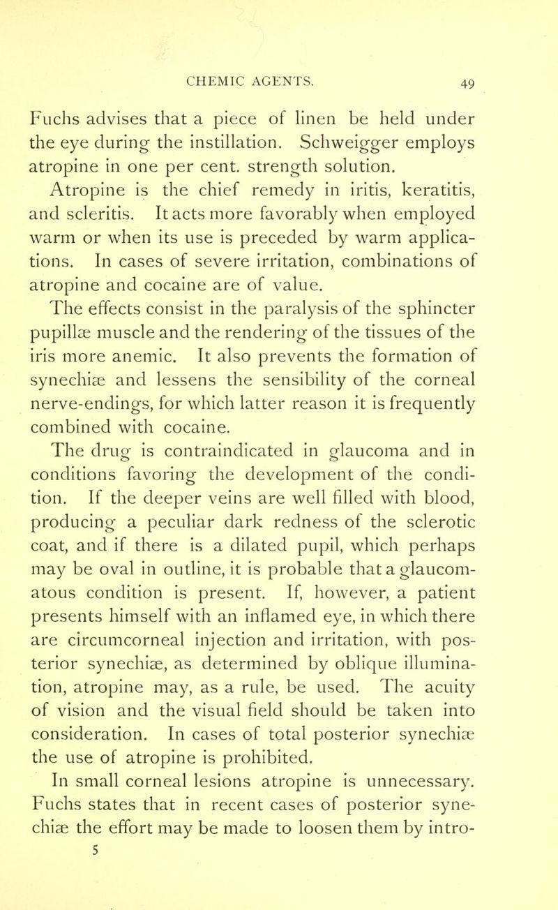 Fuchs advises that a piece of linen be held under the eye during the instillation. Schweigger employs atropine in one per cent, strength solution. Atropine is the chief remedy in iritis, keratitis, and scleritis. It acts more favorably when employed warm or when its use is preceded by warm applica- tions. In cases of severe irritation, combinations of atropine and cocaine are of value. The effects consist in the paralysis of the sphincter pupillae muscle and the rendering of the tissues of the iris more anemic. It also prevents the formation of synechias and lessens the sensibility of the corneal nerve-endings, for which latter reason it is frequently combined with cocaine. The drug is contraindicated in glaucoma and in conditions favoring the development of the condi- tion. If the deeper veins are well filled with blood, producing a peculiar dark redness of the sclerotic coat, and if there is a dilated pupil, which perhaps may be oval in outline, it is probable that a glaucom- atous condition is present. If, however, a patient presents himself with an inflamed eye, in which there are circumcorneal injection and irritation, with pos- terior synechias, as determined by oblique illumina- tion, atropine may, as a rule, be used. The acuity of vision and the visual field should be taken into consideration. In cases of total posterior synechias the use of atropine is prohibited. In small corneal lesions atropine is unnecessary. Fuchs states that in recent cases of posterior syne- chias the effort may be made to loosen them by intro- 5