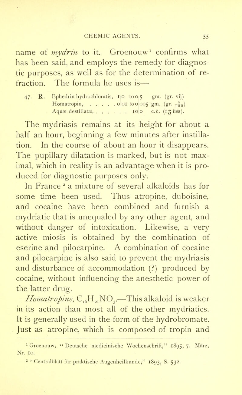 name of mydrin to it. Groenouw1 confirms what has been said, and employs the remedy for diagnos- tic purposes, as well as for the determination of re- fraction. The formula he uses is— 47- R. Ephedrin hydrochloratis, iio to 05 gm. (gr. vij) Homatropin, ojoi to 0005 gm. (gr. Aquae destillatoe, 100 c.c. (fgiiss). The mydriasis remains at its height for about a half an hour, beginning- a few minutes after instilla- tion. In the course of about an hour it disappears. The pupillary dilatation is marked, but is not max- imal, which in reality is an advantage when it is pro- duced for diagnostic purposes only. In France 2 a mixture of several alkaloids has for some time been used. Thus atropine, duboisine, and cocaine have been combined and furnish a mydriatic that is unequaled by any other agent, and without danger of intoxication. Likewise, a very active miosis is obtained by the combination of eserine and pilocarpine. A combination of cocaine and pilocarpine is also said to prevent the mydriasis and disturbance of accommodation (?) produced by cocaine, without influencing the anesthetic power of the latter dru^. Homatropine, Cl6H2IN03.—This alkaloid is weaker in its action than most all of the other mydriatics. It is generally used in the form of the hydrobromate. Just as atropine, which is composed of tropin and 1 Groenouw,  Deutsche medicinische Wochenschrift, 1895, 7. Marz, Nr. 10. 2  Centralblatt fur praktische Augenheilkunde, 1893, S. 532.