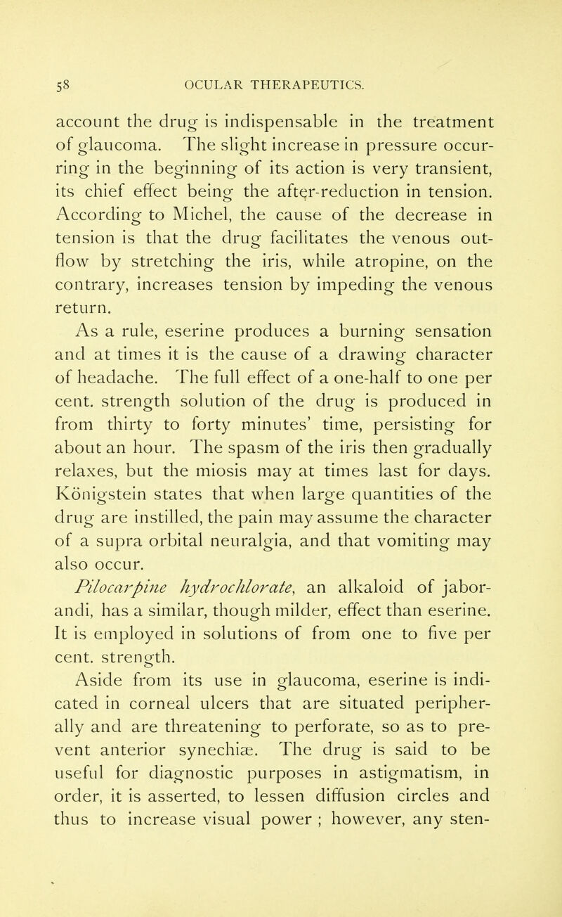 account the drug is indispensable in the treatment of glaucoma. The slight increase in pressure occur- ring in the beginning of its action is very transient, its chief effect being the after-reduction in tension. According to Michel, the cause of the decrease in tension is that the drug facilitates the venous out- flow by stretching the iris, while atropine, on the contrary, increases tension by impeding the venous return. As a rule, eserine produces a burning sensation and at times it is the cause of a drawing character of headache. The full effect of a one-half to one per cent, strength solution of the drug is produced in from thirty to forty minutes' time, persisting for about an hour. The spasm of the iris then gradually relaxes, but the miosis may at times last for days. Konigstein states that when large quantities of the drug are instilled, the pain may assume the character of a supra orbital neuralgia, and that vomiting may also occur. Pilocarpine hydrochlorate, an alkaloid of jabor- andi, has a similar, though milder, effect than eserine. It is employed in solutions of from one to five per cent, strength. Aside from its use in glaucoma, eserine is indi- cated in corneal ulcers that are situated peripher- ally and are threatening to perforate, so as to pre- vent anterior synechiae. The drug is said to be useful for diagnostic purposes in astigmatism, in order, it is asserted, to lessen diffusion circles and thus to increase visual power ; however, any sten-