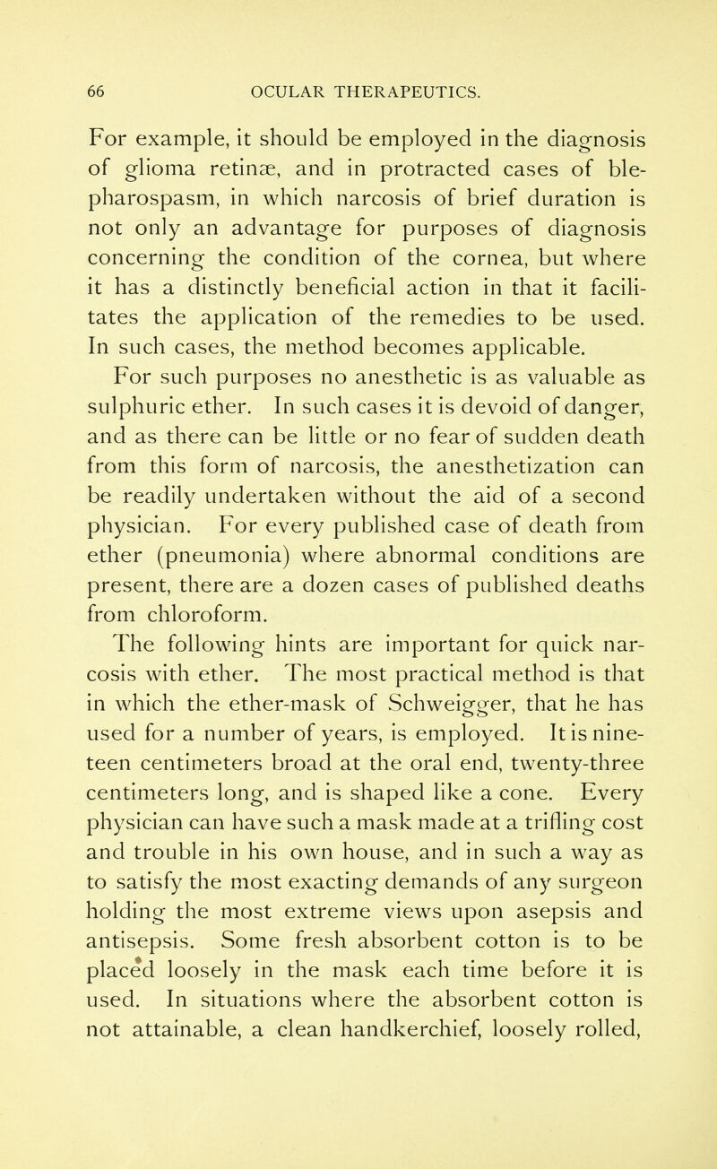 For example, it should be employed in the diagnosis of glioma retinae, and in protracted cases of ble- pharospasm, in which narcosis of brief duration is not only an advantage for purposes of diagnosis concerning the condition of the cornea, but where it has a distinctly beneficial action in that it facili- tates the application of the remedies to be used. In such cases, the method becomes applicable. For such purposes no anesthetic is as valuable as sulphuric ether. In such cases it is devoid of danger, and as there can be little or no fear of sudden death from this form of narcosis, the anesthetization can be readily undertaken without the aid of a second physician. For every published case of death from ether (pneumonia) where abnormal conditions are present, there are a dozen cases of published deaths from chloroform. The following hints are important for quick nar- cosis with ether. The most practical method is that in which the ether-mask of Schweigger, that he has used for a number of years, is employed. It is nine- teen centimeters broad at the oral end, twenty-three centimeters long, and is shaped like a cone. Every physician can have such a mask made at a trifling cost and trouble in his own house, and in such a way as to satisfy the most exacting demands of any surgeon holding the most extreme views upon asepsis and antisepsis. Some fresh absorbent cotton is to be placed loosely in the mask each time before it is used. In situations where the absorbent cotton is not attainable, a clean handkerchief, loosely rolled,