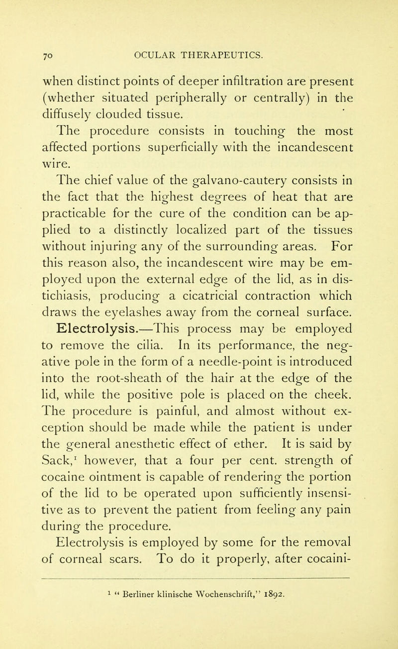 when distinct points of deeper infiltration are present (whether situated peripherally or centrally) in the diffusely clouded tissue. The procedure consists in touching- the most affected portions superficially with the incandescent wire. The chief value of the galvano-cautery consists in the fact that the highest degrees of heat that are practicable for the cure of the condition can be ap- plied to a distinctly localized part of the tissues without injuring any of the surrounding areas. For this reason also, the incandescent wire may be em- ployed upon the external edge of the lid, as in dis- tichiasis, producing a cicatricial contraction which draws the eyelashes away from the corneal surface. Electrolysis.—This process may be employed to remove the cilia. In its performance, the neg- ative pole in the form of a needle-point is introduced into the root-sheath of the hair at the edge of the lid, while the positive pole is placed on the cheek. The procedure is painful, and almost without ex- ception should be made while the patient is under the general anesthetic effect of ether. It is said by Sack,1 however, that a four per cent, strength of cocaine ointment is capable of rendering the portion of the lid to be operated upon sufficiently insensi- tive as to prevent the patient from feeling any pain during the procedure. Electrolysis is employed by some for the removal of corneal scars. To do it properly, after cocaini-