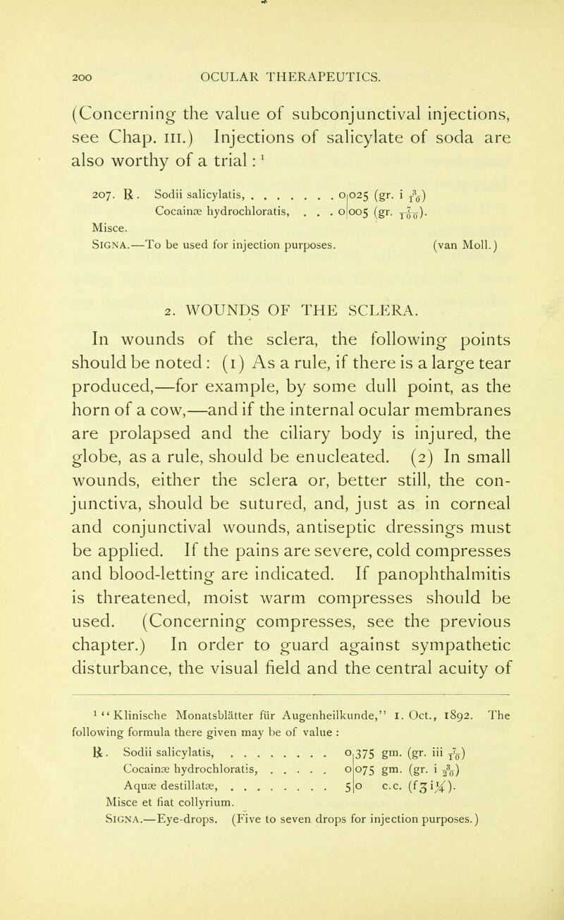 (Concerning the value of subconjunctival injections, see Chap, in.) Injections of salicylate of soda are also worthy of a trial:1 207. R . Sodii salicylatis, ....... O1025 (gr. i ^) Cocainoe hydrochloratis, . . . 0(005 (gr- Tot)' Misce. Signa.—To be used for injection purposes. (van Moll.) 2. WOUNDS OF THE SCLERA. In wounds of the sclera, the following points should be noted : (i) As a rule, if there is a large tear produced,—for example, by some dull point, as the horn of a cow,—and if the internal ocular membranes are prolapsed and the ciliary body is injured, the globe, as a rule, should be enucleated. (2) In small wounds, either the sclera or, better still, the con- junctiva, should be sutured, and, just as in corneal and conjunctival wounds, antiseptic dressings must be applied. If the pains are severe, cold compresses and blood-letting are indicated. If panophthalmitis is threatened, moist warm compresses should be used. (Concerning compresses, see the previous chapter.) In order to guard against sympathetic disturbance, the visual field and the central acuity of 1<<Klinische Monatsblatter fur Augenheilkunde, following formula there given may be of value : I. Oct., 1892. The &. Sodii salicylatis, o 375 gm. (gr. iii T7¥) Cocainae hydrochloratis, o 075 gm. (gr. i ^q-) Aquae destillatae, 50 c.c. (f^iX)- Misce et fiat collyrium. Signa.—Eye-drops. (Five to seven drops for injection purposes.