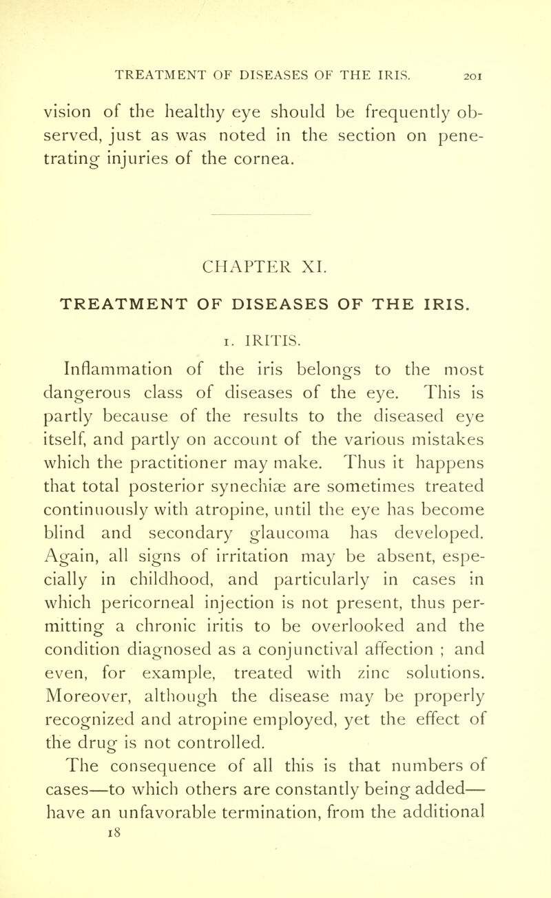 vision of the healthy eye should be frequently ob- served, just as was noted in the section on pene- trating- injuries of the cornea. CHAPTER XL TREATMENT OF DISEASES OF THE IRIS. 1. IRITIS. Inflammation of the iris belongs to the most dangerous class of diseases of the eye. This is partly because of the results to the diseased eye itself, and partly on account of the various mistakes which the practitioner may make. Thus it happens that total posterior synechias are sometimes treated continuously with atropine, until the eye has become blind and secondary glaucoma has developed. Again, all signs of irritation may be absent, espe- cially in childhood, and particularly in cases in which pericorneal injection is not present, thus per- mitting a chronic iritis to be overlooked and the condition diagnosed as a conjunctival affection ; and even, for example, treated with zinc solutions. Moreover, although the disease may be properly recognized and atropine employed, yet the effect of the drug is not controlled. The consequence of all this is that numbers of cases—to which others are constantly being added— have an unfavorable termination, from the additional 18