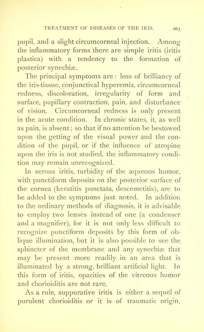 pupil, and a slight circumcorneal injection. Among the inflammatory forms there are simple iritis (iritis plastica) with a tendency to the formation of posterior synechias. The principal symptoms are : loss of brilliancy of the iris-tissue, conjunctival hyperemia, circumcorneal redness, discoloration, irregularity of form and surface, pupillary contraction, pain, and disturbance of vision. Circumcorneal redness is only present in the acute condition. In chronic states, it, as well as pain, is absent; so that if no attention be bestowed upon the getting of the visual power and the con- dition of the pupil, or if the influence of atropine upon the iris is not studied, the inflammatory condi- tion may remain unrecognized. In serous iritis, turbidity of the aqueous humor, with punctiform deposits on the posterior surface of the cornea (keratitis punctata, descemetitis), are to be added to the symptoms just noted. In addition to the ordinary methods of diagnosis, it is advisable to employ two lenses instead of one (a condenser and a magnifier), for it is not only less difficult to recognize punctiform deposits by this form of ob- lique illumination, but it is also possible to see the sphincter of the membrane and any synechias that may be present more readily in an area that is illuminated by a strong, brilliant artificial light. In this form of iritis, opacities of the vitreous humor and chorioiditis are not rare. As a rule, suppurative iritis is either a sequel of purulent chorioiditis or it is of traumatic origin,