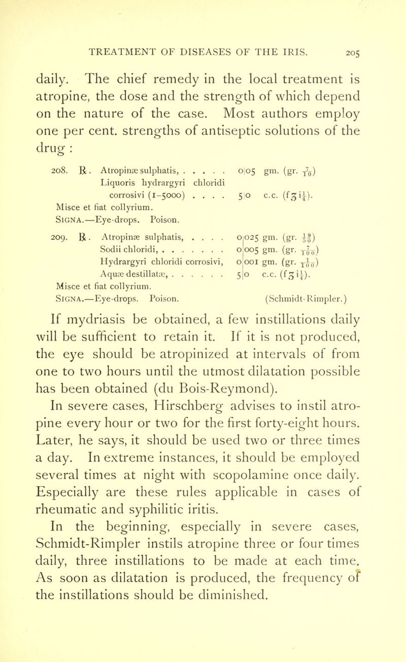 daily. The chief remedy in the local treatment is atropine, the dose and the strength of which depend on the nature of the case. Most authors employ one per cent, strengths of antiseptic solutions of the drug : 208. R. Atropinae sulphatis, 0I05 gm. (gr. tVq) Liquoris hydrargyri chloridi corrosivi (1-5000) .... 5jo c.c. (fgi^)- Misce et fiat collyrium. Signa.—Eye-drops. Poison. 209. R. Atropinae sulphatis, .... 01025 gm. (gr. A|) Sodii chloridi, o 005 gm. (gr. Hydrargyri chloridi corrosivi, o 001 gm. (gr. y^L) Aquas destillatae, 5)0 c.c. (f^ij). Misce et fiat collyrium. SiGNA.—Eye-drops. Poison. (Schmidt-Rimpler.) If mydriasis be obtained, a few instillations daily will be sufficient to retain it. If it is not produced, the eye should be atropinized at intervals of from one to two hours until the utmost dilatation possible has been obtained (du Bois-Reymond). In severe cases, Hirschberg- advises to instil atro- pine every hour or two for the first forty-eight hours. Later, he says, it should be used two or three times a day. In extreme instances, it should be employed several times at night with scopolamine once daily. Especially are these rules applicable in cases of rheumatic and syphilitic iritis. In the beginning, especially in severe cases, Schmidt-Rimpler instils atropine three or four times daily, three instillations to be made at each time. As soon as dilatation is produced, the frequency of the instillations should be diminished.